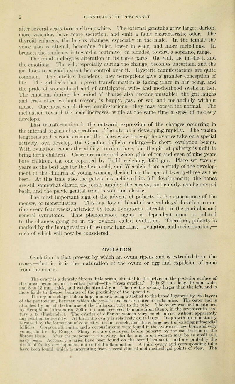 after several years turn a silvery white. The external genitalia grow larger, darker, more vascular, have more secretion, and emit a faint characteristic odor. The thyroid enlarges, the larynx changes, especially in the male. In the female the voice also is altered, becoming fuller, lower in scale, and more melodious. In brunets the tendency is toward a contralto; in blondes, toward a soprano, range. The mind undergoes alteration in its three parts—the will, the intellect, and the emotions. The will, especially during the change, becomes uncertain, and the girl loses to a good extent her control over it. Hysteric manifestations are quite common. The intellect broadens; new perceptions give a grander conception of life. The girl feels that a great transformation is taking place in her being, and the pride of womanhood and of anticipated wife- and motherhood swells in her. The emotions during the period of change also become unstable: the girl laughs and cries often ^^-ithout reason, is happy, gay, or sad and melancholy without cause. One must watch these manifestations—they may exceed the normal. The inclination toward the male increases, while at the same time a sense of modesty develops. This transformation is the outward expression of the changes occurring in the internal organs of generation. The uterus is developing rapidly. The vagina lengthens and becomes rugous, the tubes grow longer, the ovaries take on a special activity, ova develop, the Graafian follicles enlarge—in short, ovulation begins. With o\'ulation comes the ability to reproduce, but the girl at puberty is unfit to ])ring forth children. Cases are on record where girls of ten and even of nine years bore children, the one reported by Bodd w^eighing 3500 gm. Plato set twenty years as the best age for the first child, and Wernich, from a study of the develop- ment of the children of young women, decided on the age of twenty-three as the best. At this time also the pelvis has achieved its full development; the bones are still somewhat elastic, the joints supple; the coccyx, particularly, can be pressed back, and the pelvic genital tract is soft and elastic. The most important sign of the advent of puberty is the appearance of the menses, or menstruation. This is a flow of blood of several days' duration, recur- ring every four weeks, attended by local symptoms referable to the genitalia and general symptoms. This phenomenon, again, is dependent upon or related to the changes going on in the ovaries, called ovulation. Therefore, puberty is marked by the inauguration of two new functions,—ovulation and menstruation,— each of which will now be considered. OVULATION Ovulation is that process by which an ovum ripens and is extruded from the ovary—that is, it is the maturation of the ovum or egg and expulsion of same from the ovary. The ovary is a densely fibrous little organ, situated in the pelvis on the posterior surface of the broad ligament, in a shallow pouch—the fossa ovarica. It is 39 mm. long, 19 mm. wide, and 8 to 1.3 mm. thick, and weighs about 5 gm. The right is usually larger than the left, and is more liable to disease, because of the proximity of the appendix. The organ is shaped like a large almond, being attached to the broad ligament by two layers of the peritoneum, between which the vessels and nerves enter its substance. The outer end is attached by one of the fimbria' of the Fallopian tube to the tube. The ovary was first mentioned by Herophilus fAlexandria, 300 b. c), and received its name from Steno, in the seventeenth cen- tury A. D. (Fasbender). The ovaries of different women vary much in size without apparently any relation to fertility. At birth the ovary is relatively quite large. Its growth up to rnaturity is caased by the formation of connective tissue, vessels, and the enlargement of existing primordial follicles, ('orpora albicantia and a corpus luteum were fovmd in the ovaries of new-born and very young chilflren by Runge. Many ova are destroyed before puberty by the constriction of the fibrous tissue. After the menopause the ovary shrinks, and in f)ld women may be as small as a navy bean. Accessory ovaries have been found on tli(> broad ligaments, and are probal)ly the result of faulty development, not of fetal inflammation. A third ovary and corresponding tube have been found, which is interesting from several clinical and medicolegal points of view. The