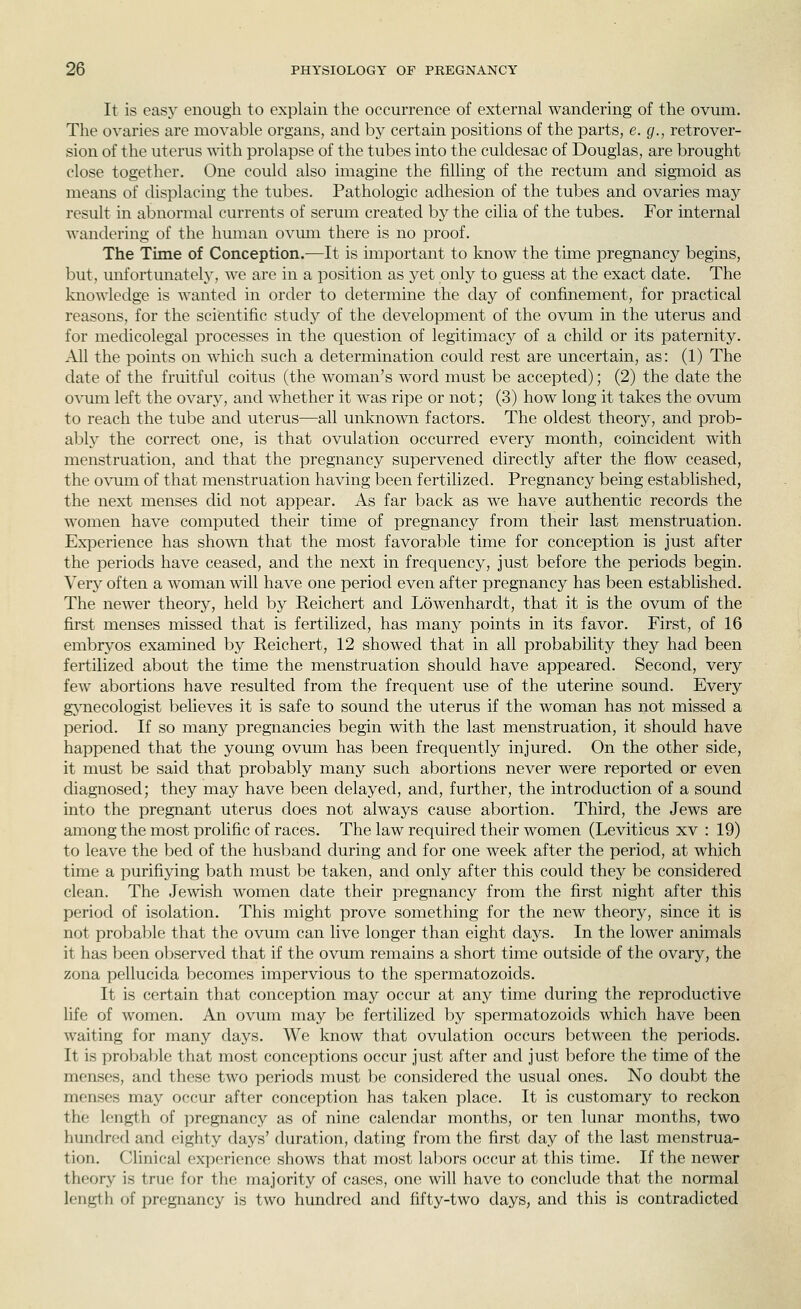 It is easy enough to explain the occurrence of external wandering of the ovum. The ovaries are movable organs, and by certain positions of the parts, e. g., retrover- sion of the uterus with prolapse of the tubes into the culdesac of Douglas, are brought close together. One could also imagine the filling of the rectum and sigmoid as means of displacing the tubes. Pathologic adhesion of the tubes and ovaries may result in abnormal currents of serum created by the cilia of the tubes. For internal wandering of the human ovmn there is no proof. The Time of Conception.—It is important to know the time pregnancy begins, but, unfortunately, we are in a position as yet only to guess at the exact date. The knowledge is wanted in order to determine the day of confinement, for practical reasons, for the scientific study of the development of the ovum in the uterus and for medicolegal processes in the question of legitimacy of a child or its paternity. All the points on which such a determination could rest are uncertain, as: (1) The date of the fruitful coitus (the woman's word must be accepted); (2) the date the ovum left the ovary, and whether it was ripe or not; (3) how long it takes the ovum to reach the tube and uterus—all unknown factors. The oldest theory, and prob- ably the correct one, is that ovulation occurred every month, coincident with menstruation, and that the pregnancy supervened directly after the flow ceased, the o^oim of that menstruation having been fertilized. Pregnancy being established, the next menses did not appear. As far back as we have authentic records the women have computed their time of pregnancy from their last menstruation. ExjDerience has shown that the most favorable time for conception is just after the periods have ceased, and the next in frequency, just before the periods begin. Very often a woman will have one period even after pregnancy has been established. The newer theory, held by Reichert and Lowenhardt, that it is the ovum of the first menses missed that is fertilized, has many points in its favor. First, of 16 embrj^os examined by Reichert, 12 showed that in all probability they had been fertilized about the time the menstruation should have appeared. Second, very few abortions have resulted from the frequent use of the uterine sound. Every gjTiecologist believes it is safe to sound the uterus if the woman has not missed a period. If so many pregnancies begin with the last menstruation, it should have happened that the young ovum has been frequently injured. On the other side, it must be said that probably many such abortions never were reported or even chagnosed; they may have been delayed, and, further, the introduction of a sound into the pregnant uterus does not always cause abortion. Third, the Jews are among the most prolific of races. The law required their women (Leviticus xv : 19) to leave the bed of the husband during and for one week after the period, at which time a purifiying bath must be taken, and only after this could they be considered clean. The Jewish women date their pregnancy from the first night after this period of isolation. This might prove something for the new theory, since it is not probable that the ovum can live longer than eight days. In the lower animals it has been observed that if the ovum remains a short time outside of the ovary, the zona pellucida becomes impervious to the spermatozoids. It is certain that conception may occur at any time during the reproductive life of women. An ovum may be fertilized ])y spermatozoids which have been waiting for many days. We know that ovulation occurs between the periods. It is probable that most conceptions occur just after and just before the time of the menses, and these two periods must be considered the usual ones. No doubt the menses may occur after conception has taken place. It is customary to reckon the length of pregnancy as of nine calendar months, or ten lunar months, two hundred and eighty days' duration, dating from the first day of the last menstrua- tion. Clinical experience shows that most labors occur at this time. If the newer theory is true for the majority of cases, one will have to concilude that the normal length of pregnancy is two hundred and fifty-two days, and this is contradicted