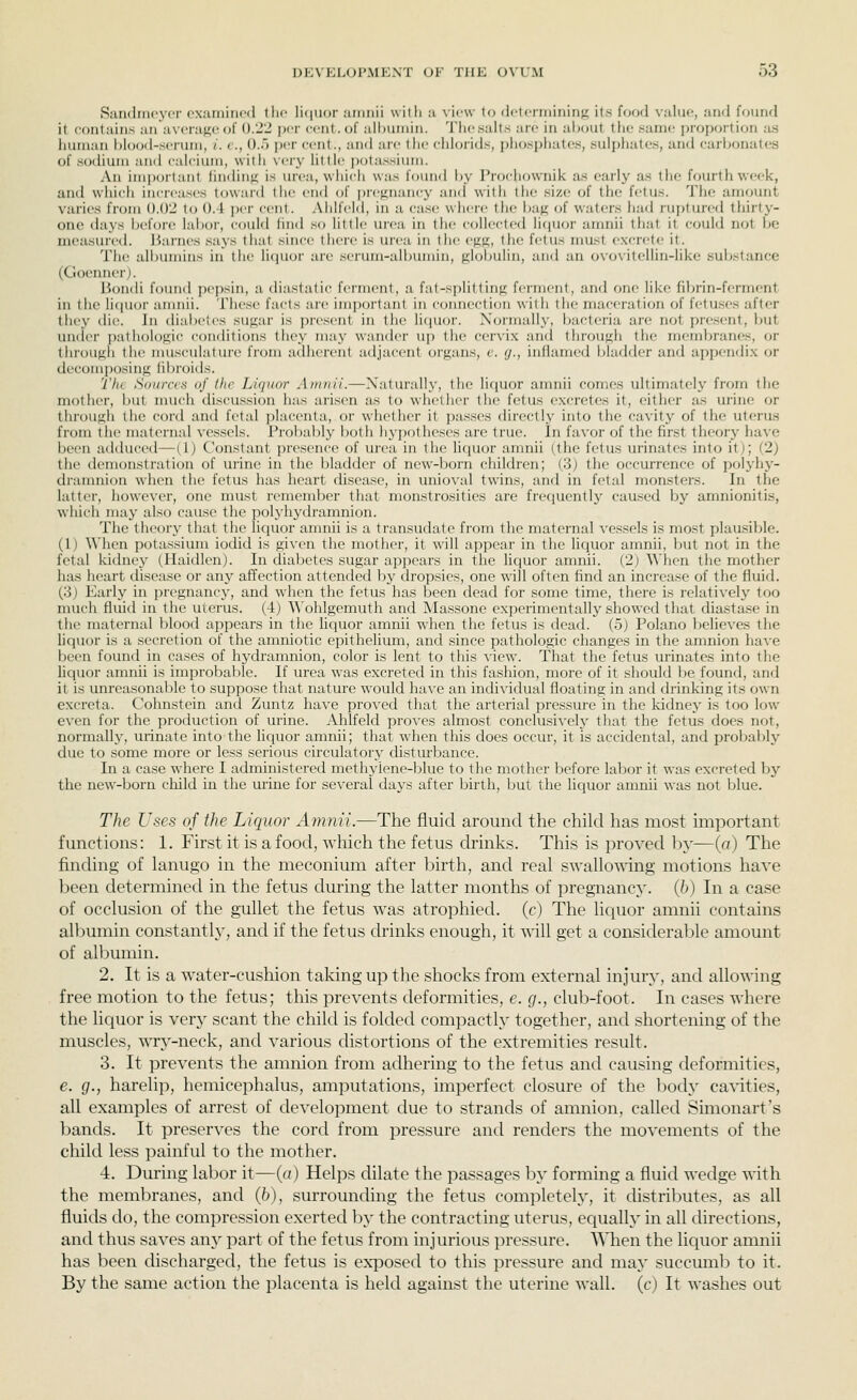 Sandmcyor pxamincd llic li(iuor aiiinii with a view to (IctcniiininK its food value, and found it contains an avera}i;(; of 0.22 per cent, of albumin. Thcsaits arc in alnjut the same i)roportion as human hlood-scrum, /. c, U.) ])('r cfiit., and arc the ciiioiids, phosphates, sulpliatcs, and carbonates of .sodium and calcium, with vciy little pota.ssium. An important lindiiifi is urea, which was foimd by I'rodiownik a.s early a.s the fourth week, and which increases toward I he cud of prcffuancy and with the size of the fetus. The amount varies from 0.02 to 0.4 per ccnl. .Milfeld, in a ca.se where the bafi; of waters had ruptured thirty- one days before labor, could lind .so little urea in the collected licjuor amnii that it could not be measureil. Jiarnes .says that since there is urea in the egs, the fetus must e.xcrele it. The albumins in the licjuor are .serum-aiiiumin, globulin, and an ovovitellin-like sulxstance (Goenner). Bondi foimd pepsin, a diastatic ferment, a fat-splitting ferment, and one like fibrin-ferment in the licfuor amnii. These facts are imjjortant in c(jnnection with tiie maceration of fetuses after they die. In tlialx-ies sugar is jiresent in the liciuor. Normally, bacteria are not present, but un(i(>r pathologic conditions they m:iy wander up the cervix and through the membranes, or through the nmsculature from adherent adjacent organs, c. cj., inflamed l^ladder and appendix or decomposing fibroids. The Sources of the Lu/ni>r Atunii.—Naturally, the liquor amnii comes ultimately from the motlier, but much discussion has arisen as to whether the fetus excretes it, either as urine or through the cord and fetal placenta, or whether it jjasses directly into the cavity of the uteru.s from tlu> maternal vessels. Probably both hypotheses arc true. In favor of the first theory have been adduced—[l) Constant presence of tu'ca in the li([Uor amnii (the fetus urinates into itj; (2) the tlemonstration of urine in the bladder of new-born cliildren; (3) tlie occurrence of polyhy- dramnion when the fetus has heart disease, in unioval twins, and in fetal monsters. In the latter, however, one must remember that monstrosities are frequently caused by amnionitis, which may also cause the polyhj-dramnion. The theory that the licjuor amnii is a transudate from the maternal vessels is most plau.sible. (1) When potassium iodid is given the mother, it will appear in the liquor amnii, but not in the fetal Icidney (Haidlenj. In diabetes sugar appears in the liquor amnii. (2j ^^'hen the mother has heait disease or any affection attended by dropsies, one will often find an increase of the fluid. (o) I'^arly in [)regnancy, and when the fetus has been dead for some time, there is relatively too nuich fluid in the uvcrus. (4) ^^'ohlgemuth and Massone experimentally showed that diastase in the maternal blood appears in tlie liquor amnii when the fetus is dead. (5) Polano believes the liquor is a secretion of the amniotic epithelium, and since pathologic changes in the amnion have been found in cases of hydramnion, color is lent to this view. That the fetus urinates into the liquor amnii is improbable. If urea was excreted in this fashion, more of it should be found, and it is unreasonable to suppose that nature would have an individual floating in and drinking its own excreta. Cohnstein and Zuntz have proved that the arterial pressure in the kidney is too low even for the production of urine. Ahlfeld proves almost conclusively that the fetus does not, normally, urinate into the liquor amnii; that when this does occur, it is accidental, and probably due to some more or less serious circulatory disturbance. In a case where I administered methylene-blue to the mother before labor it was excreted by the new-born cliild in the urine for several days after birth, but the liquor amnii was not blue. The Uses of the Lieiuor Amnii.—The fluid around the child lias most important functions: 1. First it is a food, which the fetus drinks. This is proved by—(a) The finding of lanugo in the meconium after birth, and real swallo-\nng motions have been determined in the fetus during the latter months of pregnancy. (6) In a case of occlusion of the gullet the fetus was atrophied, (c) The liciuor amnii contains albumin con.stantly, and if the fetus drinks enough, it will get a considerable amount of albumin. 2. It is a water-cushion taking up the shocks from external injury, and allowing free motion to the fetus; this prevents deformities, e. g., clulj-foot. In cases where the liquor is very scant the child is folded compactly together, and shortening of the muscles, wry-neck, and various distortions of the extremities result. 3. It prevents the amnion from adhering to the fetus and causing deformities, e. g., harelip, hemicc]-)halus, am])utations, imperfect closure of the l)ody cavities, all examples of arrest of development due to strands of amnion, called Simonart's bands. It preserves the cord from pressure and renders the movements of the child less painful to the mother. 4. During labor it—(a) Helps dilate the passages by forming a fluid wedge with the membranes, and (6), surrounding the fetus completely, it distriljutes, as all fluids do, the compression exerted by the contracting uterus, equally in all directions, and thus saves any part of the fetus from injurious pressure. WTien the liquor amnii has been discharged, the fetus is exposed to this pressure and may succumb to it. By the same action the placenta is held against the uterine wall, (c) It washes out