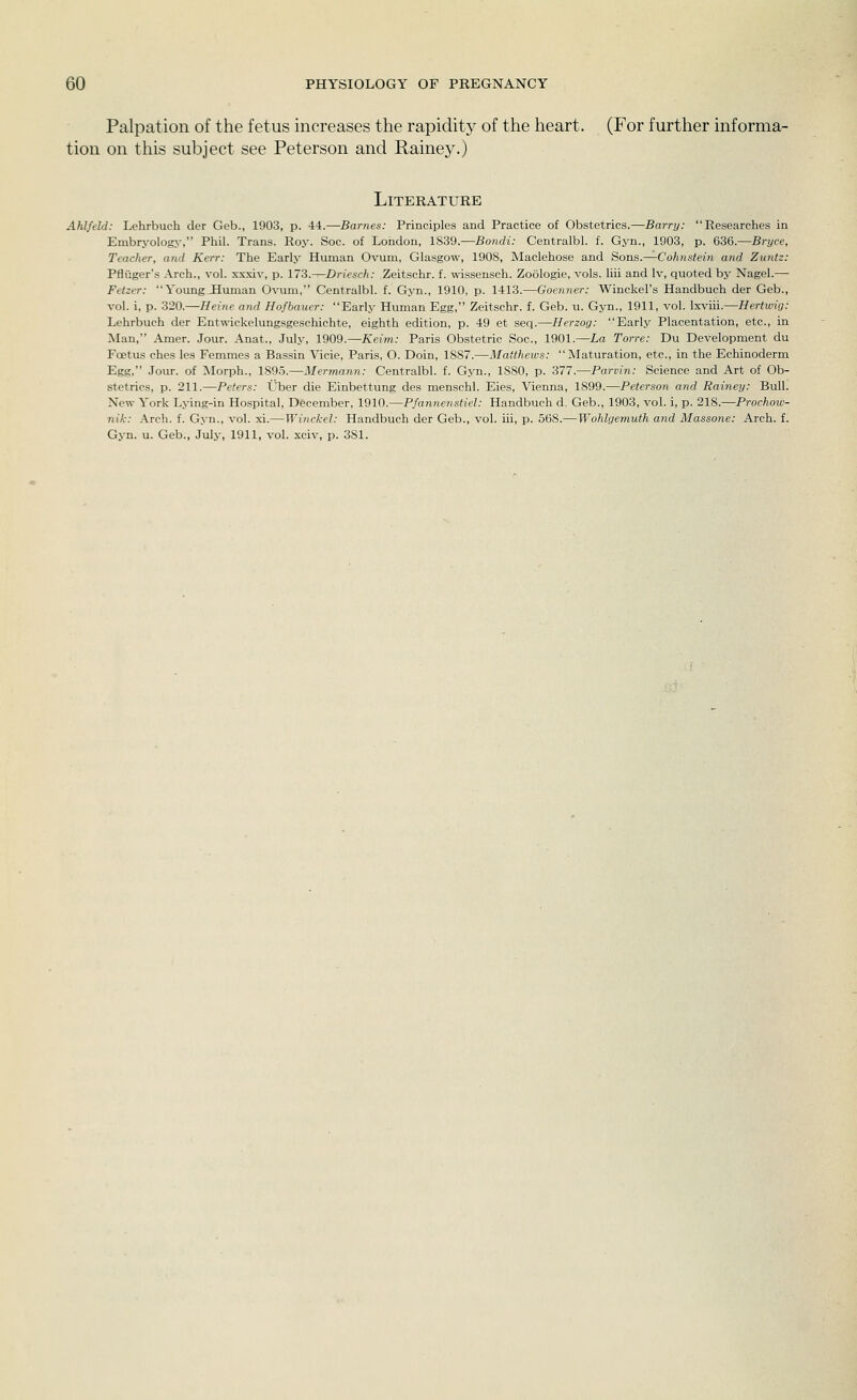 Palpation of the fetus increases the rapidity of the heart. (For further informa- tion on this subject see Peterson and Rainey.) Literature Ahlfeld: Lehrbuch der Geb., 1903, p. 44.—Barnes: Principles and Practice of Obstetrics.—Barry: Researches in Embryology, Phil. Trans. Roy. Soc. of London, 1839.—Bo?idi.- Centralbl. f. Gyn., 1903, p. 636.—BrJ/ce, Teacher, and Kerr: The Early Human Ovum, Glasgow, 1908, Maclehose and Sons.—^Cohnstein and Zuntz: Pfliiger's Arch., vol. xxxiv, p. 173.—Driesch: Zeitschr. f. ^-issensch. Zoologie, vols, liii and Iv, quoted by Nagel,— Fetzer: Young Human Ovum, Centralbl. f. Gyn., 1910, p. 1413.—Goenner: Winckel's Handbuch der Geb., vol. i, p. 320.—Heine and Hofbnucr: Early Human Egg, Zeitschr. f. Geb. u. Gyn., 1911, vol. Ixviii.—Hertwig: Lehrbuch der Entwickelungsgesohichte, eighth edition, p. 49 et seq.—Herzog: Early Placentation, etc., in Man, Amer. Jour. Anat., July, 1909.—Keim: Paris Obstetric Soc, 1901.—La Torre: Du Development du Foetus ches les Femmes a Bassin Vicie, Paris, O. Doin, 1887.—Matthews: Maturation, etc., in the Echinoderm Egg, Jour, of Morph., 1895.—Hermann: Centralbl. f. Gyn., 1880, p. 377.—Parvin: Science and Art of Ob- stetrics, p. 211.—Peters: Uber die Einbettung des menschl. Eies, Vienna, 1899.—Peterson and Rainey: Bull. New York Lying-in Hospital, December, 1910.—Pfannenstiel: Handbuch d. Geb., 1903, vol. i, p. 218.—Prochow- nik: Arch. f. Gyn., vol. xi.—Winckel: Handbuch der Geb., vol. iii, p. 568.—Wohlgemuth and Massone: Arch. f. Gyn. u. Geb., July, 1911, vol. xciv, p. 381.