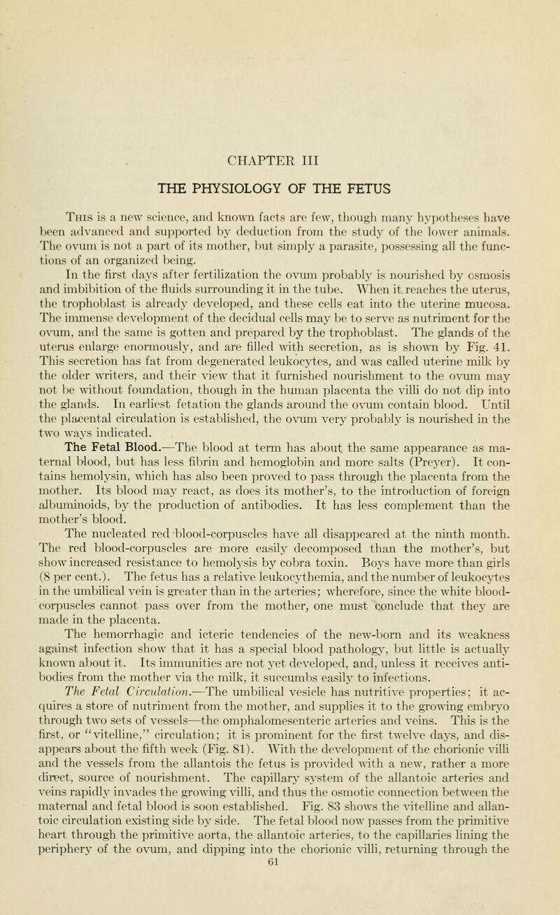 CTTAPTET} TTT THE PHYSIOLOGY OF THE FETUS This is a now scit'uce, and known facts arc few, though many hypotheses have been advanced and sui^ijorted by deduction from the study of the lower animals. The ovum is not a part of its mother, but simply a parasite, possessing all the func- tions of an organized being. In the first (hi>'S after fertilization the ovum ]:)robably is nourished by osmosis and imbibition of the fluids surrounding it in the tube. When it. reaches the uterus, the trophoblast is already developed, and these cells eat into the uterine mucosa. The immense development of the decidual cells may be to serve as nutriment for the o\T.mi, and the same is gotten and prepared by the trophoblast. The glands of the uteiiis enlarge enormously, and are filled with secretion, as is shown by Fig. 41. This secretion has fat from degenerated leukocytes, and was called uterine milk by the older writers, and their view that it furnished nourishment to the ovum may not be without foundation, though in the human placenta the villi do not chp into the glands. In earliest fetation the glands around the ovum contain blood. Until the i^lacental circulation is established, the ovum very probably is nourished in the two ways indicated. The Fetal Blood.—The blood at term has about the same appearance as ma- ternal Ivlootl, l)ut has less fibrin and hemoglo]:)in and more salts (Preyer). It con- tains hemolysin, which has also been proved to pass through the placenta from the mother. Its blood may react, as does its mother's, to the introduction of foreign albuininoids, by the production of antibodies. It has less complement than the mother's blood. The nucleated red blood-corpuscles have all disappeared at the ninth month. The red blood-corpuscles are more easily decomposed than the mother's, but show increased resistance to hemolysis by cobra toxin. Boys have more than girls (8 per cent.). The fetus has a relative leukocythemia, and the number of leukoc\i:es in the umbilical vein is greater than in the arteries; wherefore, since the white blood- corpuscles cannot pass over from the mother, one must conclude that they are made in the placenta. The hemorrhagic and icteric tendencies of the new-born and its weakness against infection show that it has a special blood pathology, but little is actually known about it. Its immunities are not yet developed, and, unless it receives anti- bodies from the mother via the milk, it succmnbs easilj to infections. The Fetal Circulation.—The umbilical vesicle has nutritive properties; it ac- quires a store of nutriment from the mother, and supplies it to the growing embryo through two sets of vessels—the omphalomesenteric arteries and veins. This is the first, or vitelline, circulation; it is prominent for the first twelve clays, and dis- appears about the fifth week (Fig. 81). With the development of the chorionic villi and the vessels from the allantois the fetus is provided with a new, rather a more direct, source of nourishment. The capillary system of the allantoic arteries and veins rapidly invades the growing villi, and thus the osmotic connection between the maternal and fetal ]:)lood is soon established. Fig. 83 shows the vitelline and allan- toic circulation existing side by side. The fetal blood now passes from the primitive heart through the primitive aorta, the allantoic arteries, to the capillaries lining the periphery of the ovum, and dipping into the chorionic villi, returning through the