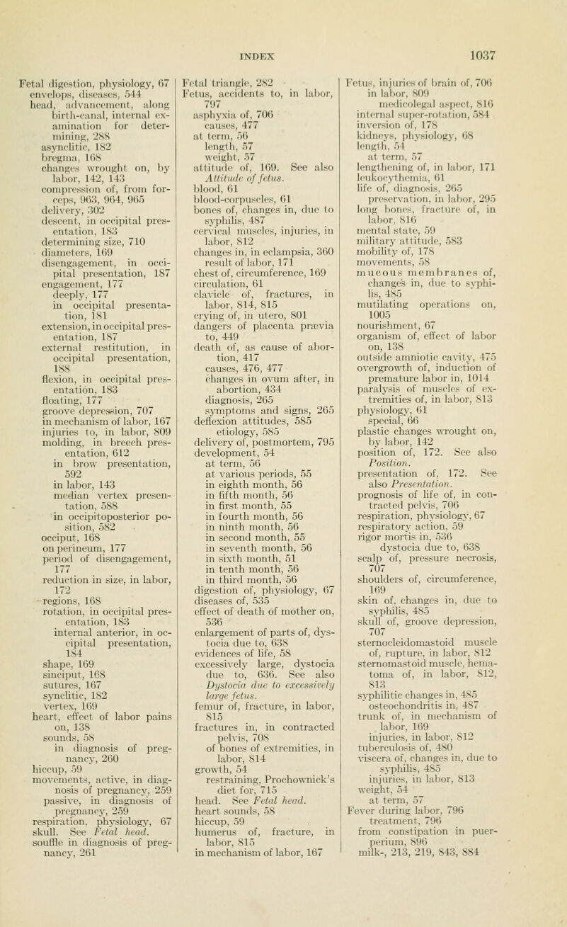 Fetal (lip;ostion, physiology, 07 envelops, diseases, 544 head, advancenieid, along birth-caiial, internal ex- amination for deter- mining, iSS asynclitic, 182 bregma, 168 changes wrought on, by labor, 142, 11:^ eomprt'ssion of, from for- ceps, 903, 904, 905 (leli\-ery, 302 descent, in occipital pres- entation, 183 determining size, 710 diameters, 109 disengagement, in occi- I)ilal presentation, 187 engagement, 177 deeply, 177 in occipital presenta- tion, 181 extension, in occipital pres- entation, 187 external restitution, in occipital presentation, 188 flexion, in occipital pres- entation, 183 floating, 177 groove depression, 707 in mechanism of labor, 107 injuries to, in labor, 809 molding, in breech pres- entation, 612 in brow presentation, 592 in labor, 143 median vertex presen- tation, 588 in occipitoposterior po- sition, 582 occiput, 168 on perineum, 177 period of disengagement, 177 reduction in size, in labor, 172 regions, 168 rotation, in occipital pres- entation, 183 internal anterior, in oc- cipital presentation, 184 shape, 169 sinciput, 168 sutures, 107 synclitic, 182 vertex, 109 heart, effect of labor pains on, 138 sounds, 58 in diagnosis of preg- nancy, 200 hiccup, 59 movements, active, in diag- nosis of pregnancy, 259 passive, in diagnosis of pregnancy, 259 respiration, physiology, 07 skull. See Fclal head. souffle in diagnosis of preg- nancy, 201 Fetal triangle, 282 Fetus, accidents to, in labor, 797 asphyxia of, 706 causes, 477 at term, 56 length, 57 weight, 57 attitude of, 169. See also Attiliidc of fetus. blood, 01 blood-corpuscles, 01 bones of, changes in, due to syphihs, 487 cervical muscles, injuries, in labor, 812 changes in, in eclampsia, 300 result of labor, 171 chest of, circumference, 109 circulation, 61 clavicle of, fractm-es, in labor, 814, 815 crying of, in utero, 801 dangers of placenta prsevia to, 449 death of, as cause of abor- tion, 417 causes, 476, 477 changes in o\aim after, in abortion, 434 diagnosis, 205 symptoms and signs, 205 deflexion attitudes, 585 etiology, 585 delivery of, postmortem, 795 development, 54 at term, 50 at various periods, 55 in eighth month, 50 in fifth month, 50 in first month, 55 in fourth month, 50 in ninth month, 50 in second month, 55 in seventh month, 56 in sixth month, 51 in tenth month, 50 in third month, 50 digestion of, pliysiology, 07 diseases of, 535 effect of death of mother on, 530 enlargement of parts of, dys- tocia due to, 638 evidences of life, 58 excessively large, dystocia due to, 630. See also Dystocia due to excessively large fetus. femur of, fracture, in labor, 815 fractures in, in contracted pelvis, 708 of bones of extremities, in labor, 814 growth, 54 restraining, Procho'^\Tiick's diet for, 715 head. See Fetal head. heart sounds, 58 hiccup, 59 humerus of, fracture, in labor, S15 in mechanism of labor, 167 Fetus, injuries of brain of, 700 in labor, S09 medicolegal a.spect, 816 internal super-rcjtation, 584 inversion of, 178 kidneys, phj'siology, 68 length, 54 at term, 57 lengthening of, in labor, 171 leukocythemia, 01 life of, diagnosis, 205 preservation, in labor, 295 long l)ones, fracture of, in labor, 810 mental state, 59 military attitude, 583 mobihty of, 178 movements, 58 mucous membranes of, changes in, due to syphi- hs, 485 mutilating operations on, 1005 nourishment, 07 organism of, effect of labor on, 138 outside amniotic ca^^ty, 475 overgrowth of, induction of premature labor in, 1014 paralysis of muscles of ex- tremities of, in labor, 813 physiology, 01 special, GO plastic changes wrought on, by labor, 142 position of, 172. See also Position. presentation of, 172. See also Presentation. prognosis of life of, in con- tracted pehis, 700 respiration, physiology, 67 respirator}' action, 59 rigor mortis in, 536 dystocia due to, 038 scalp of, pressure necrosis, 707 shoulders of, circumference, 109 skin of, changes in, due to syphilis, 485 skull of, groove depression, 707 sternocleidomastoid muscle of, rupture, in labor, 812 sternomastoid muscle, hema- toma of, in labor, 812, 813 sj-phihtic changes in, 485 osteochondritis in, 487 trunk of, in mechanism of labor, 109 injuries, in labor, 812 tuberculosis of, 480 viscera of, changes in, due to sj-pliilis, 485 injuries, in labor, 813 weight, 54 at term, 57 Fever dming labor. 796 treatment. 790 from constipation in puer- perium, 890 milk-, 213, 219, 843, 884