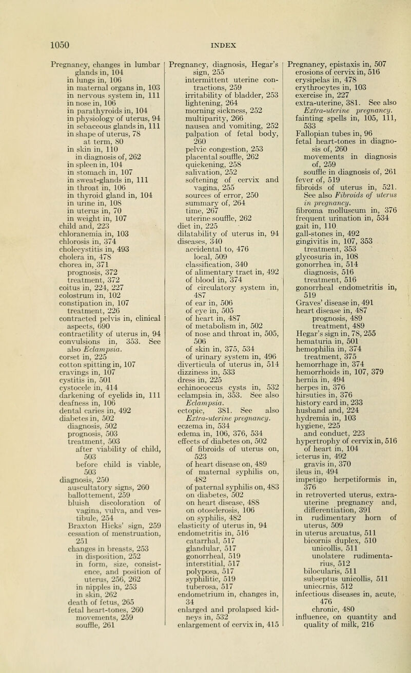 Pregnancy, changes in lumbar glands in, 104 in lungs in, 106 in maternal organs in, 103 in nervous system in. 111 in nose in, 106 in parathj^roids in, 104 in physiology of uterus, 94 in sebaceous glands in, 111 in shape of uterus, 78 at term, 80 in sldn in, 110 in chagnosis of, 262 in spleen in, 104 in stomach in, 107 in sweat-glands in. 111 in tlu'oat in, 106 in thyroid gland in, 104 in urine in, 108 in uterus in, 70 in weight in, 107 child and, 223 chloranemia in, 103 chlorosis in, 374 cholecystitis in, 493 cholera in, 478 chorea in, 371 prognosis, 372 treatment, 372 coitus in, 224, 227 colostrum in, 102 constipation in, 107 treatment, 226 contracted pelvis in, chnical aspects, 690 contractility of uterus in, 94 convulsions in, 353. See also Eclampsia. corset in, 225 cotton spitting in, 107 cravings in, 107 cystitis in, 501 cystocele in, 414 darkening of eyehds in. 111 deafness in, 106 dental caries in, 492 diabetes in, 502 diagnosis, 502 prognosis, 503 treatment, 503 after viability of child, 503 before child is viable, 503 diagnosis, 250 auscultatory signs, 260 ballottement, 259 bluish discoloration of vagina, vulva, and ves- tibule, 254 Braxton Hicks' sign, 259 cessation of menstruation, 251 changes in breasts, 253 in disposition, 252 in form, size, consist- ence, and position of uterus, 256, 262 in nipples in, 253 in skin, 262 death of fetus, 265 fetal heart-tones, 260 movements, 259 souffle, 261 Pregnancy, diagnosis, Hegar's sign, 255 intermittent uterine con- tractions, 259 irritabihty of bladder, 253 lightening, 264 morning sickness, 252 multiparity, 266 nausea and vomiting, 252 palpation of fetal body, 260 pelvic congestion, 253 placental souffle, 262 quickening, 258 sahvation, 252 softening of cervix and vagina, 255 sources of error, 250 summary of, 264 time, 267 uterine souffle, 262 diet in, 225 dilatability of uterus in, 94 diseases, 340 accidental to, 476 local, 509 classification, 340 of alimentary tract in, 492 of blood in, 374 of circulatory system in, 487 of ear in, 506 of eye in, 505 of heart in, 487 of metabolism in, 502 of nose and throat in, 505, 506 of skin in, 375, 534 of urinary system in, 496 diverticula of uterus in, 514 dizziness in, 533 dress in, 225 echinococcus cysts in, 532 eclampsia in, 353. See also Eclampsia. ectopic, 381. See also Extra-uterine pregnancy. eczema in, 534 edema in, 106, 376, 534 effects of diabetes on, 502 of fibroids of uterus on, 523 of heart disease on, 489 of maternal syphilis on, 482 of paternal syphiUs on, 483 on diabetes, 502 on heart disease, 488 on otosclerosis, 106 on syphilis, 482 elasticity of uterus in, 94 endometritis in, 516 catarrhal, 517 glandular, 517 gonorrheal, 519 interstitial, 517 polyposa, 517 syphilitic, 519 tubero.sa, 517 endometrium in, changes in, 34 enlarged and prolapsed kid- neys in, 532 enlargement of cervix in, 415 Pregnancy, epistaxis in, 507 erosions of cervix in, 516 erysipelas in, 478 erythrocytes in, 103 exercise in, 227 extra-uterine, 381. See also Extra-uterine pregnancy. fainting spells in, 105, 111, 533 Fallopian tubes in, 96 fetal heart-tones in diagno- sis of, 260 movements in diagnosis of, 259 souffle in diagnosis of, 261 fever of, 519 fibroids of uterus in, 521. See also Fibroids of uterus in pregnancy. fibroma molluscum in, 376 frequent urination in, 534 gait in, 110 gall-stones in, 492 gingivitis in, 107, 353 treatment, 353 glycosuria in, 108 gonorrhea in, 514 diagnosis, 516 treatment, 516 gonorrheal endometritis in, 519 Graves' disease in, 491 heart disease in, 487 prognosis, 489 treatment, 489 Hegar's sign in, 78, 255 hematuria in, 501 hemophiha in, 374 treatment, 375 hemorrhage in, 374 hemorrhoids in, 107, 379 hernia in, 494 herpes in, 376 hirsuties in, 376 histoi'y card in, 233 husband and, 224 hydremia in, 103 hygiene, 225 and conduct, 223 hypertrophy of cervix in, 516 of heart in, 104 icterus in, 492 gravis in, 370 ileus in, 494 impetigo herpetiformis in, 376 in retroverted uterus, extra- uterine pregnancy and, differentiation, 391 in rudimentary horn of uterus, 509 in uterus arcuatus, 511 bicornis duplex, 510 unicoflis, 511 unolatere rudimenta- rius, 512 bilocularis, 511 subseptus unicollis, 511 unicornis, 512 infectious diseases in, acute, 476 chronic, 480 influence, on quantity and quality of milk, 216