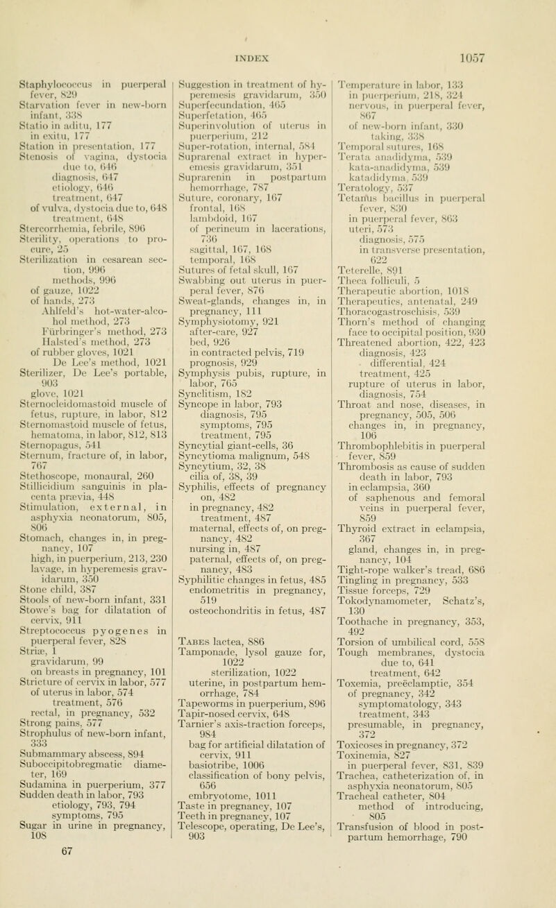 Staphylooorpu.s in puerperal foNor, S2!) Starvation fever in new-horn infant, '.VAS Statio in aditu, 177 in exitu, 177 Station in prosontation, 177 Stenosis of vagina, dystocia due to, tj4(3 diagnosis, ()47 etiology, ()-l(> treatment, ()47 of vulva, dystocia due to, 048 trmilnieiit, 048 Stercorriieniia, feljrile, 89G Sterility, operations to pro- cure, 25 Sterilization in cesarean sec- tion, 996 methods, 99(3 of gauze, 1022 of hands, 273 Ahlfeld's hot-water-alco- hol method, 273 Fiirbringer's method, 273 Halsted's method, 273 of rubber gloves, 1021 De Lee's method, 1021 Sterilizer, De Lee's portable, 903 glove, 1021 Sternocleidomastoid muscle of fetus, rupture, in labor, 812 Sternomastoid muscle of fetus, hematoma, in labor, 812, 813 Sternopagus, 541 Sternum, fracture of, in labor, 7(57 Stethoscope, monaural, 260 Stillicidium sanguinis in pla- centa pra3via, 448 Stimulation, external, in asphyxia neonatorum, 805, 806 Stomach, changes in, in preg- nancy, 107 high, in puerperium, 213, 230 lavage, in hyperemesis grav- idarum, 350 Stone child, 387 Stools of new-born infant, 331 Stowe's bag for dilatation of cervix, 911 Streptococcus pyogenes in puerperal fever, 828 Striir, 1 gravidarum, 99 on breasts in pregnancy, 101 Stricture of cervix in labor, 577 of uterus in labor, 574 treatment, 576 rectal, in pregnancy, 532 Strong pains. 577 Strophulus of new-l)orn infant, 333 Submammary abscess, 894 Suboccipitolircgmatic diame- ter, 169 Sudamina in puerperium, 377 Sudden death in labor, 793 etiology, 793, 794 symptoms, 795 Sugar in urine in pregnancy, 108 67 Suggestion in treatment of hy- peremesis gravidarum, 350 Superfecundation, 465 Superfetal ion, 165 Supei'iiixolution of uterus in I)ueri)eriuiii, 212 Super-rotation, internal, 584 Suprarenal extract in hyper- emesis gravidarum, 351 Suprarenin in postpartum hemorrhage, 787 Suture, coronary, lli7 frontal, 168 lambdoid, 167 of perineum in lacerations, 736 sagittal, 167, 168 temporal, 168 Sutures of fetal skull, 167 Swabbing out uterus in puer- peral fever, 87() Sweat-glands, changes in, in pregnancy. 111 Symphysiotomy, 921 after-care, 927 bed, 926 in contracted pelvis, 719 prognosis, 929 Symphysis pubis, rupture, in labor, 765 Synclitism, 182 SjTicope in labor, 793 diagnosis, 795 symptoms, 795 treatment, 795 SjTicytial giant-cells, 36 Syncj'tioma malignum, 548 Syncytium, 32, 38 cilia of, 38, 39 Syphilis, effects of pregnancy on, 482 in pregnancy, 482 treatment, 487 maternal, effects of, on preg- nancy, 482 nursing in, 487 paternal, effects of, on preg- nancy, 483 Syphihtic changes in fetus, 485 endometritis in pregnancy, 519 osteochondritis in fetus, 487 Tabes lactea, 886 Tamponade, lysol gauze for, 1022 stcrihzation, 1022 uterine, in postpartum hem- orrhage, 784 Tapeworms in puerperium, 896 Tapir-nosed cer\-ix, 648 Tarnier's axis-traction forceps, 984 bag for artificial dilatation of cervix, 911 basiotribe, 1006 classification of bony pelvis, 656 embryotome, 1011 Taste in pregnane}-, 107 Teeth in pregnancy, 107 Telescope, operating, De Lee's, 903 Temperature in labor, 133 in [)uerj)erium, 218, 324 nervous, in puerperal fever, S67 {)( new-born infant, 330 taking, 338 Temporal sutures, 168 Terala anadidytna, 539 kata-anadidyma, 539 katadidyma, 539 Teratology, 537 Tetanus bacillus in puerperal fe\-er, 830 in puei-peral fever, 863 uteri, 573 diagnosis, 575 in transverse presentation, 622 Teterelle, 891 Theca folliculi, 5 Therapeutic abortion, 1018 Therapeutics, antenatal, 249 Thoracogastroschisis, 539 Thorn's method of changing face to occipital position, 93(3 Threatened abortion, 422, 423 diagnosis, 423 differential, 424 treatment, 425 rupture of uterus in labor, diagnosis, 754 Throat and nose, diseases, in pregnancy, 505, 506 changes in, in pregnancy, 106 Thrombophleliitis in puerperal fever, 859 Thrombosis as cause of sudden death in labor, 793 in eclampsia, 360 of saphenous and femoral veins in puerperal fever, 859 ThjToid extract in eclampsia, 367 gland, changes in, in preg- nancj-, 104 Tight-rope walker's tread, 686 Tingling in pregnane^', 533 Tissue forceps, 729 Tokodynamometer, Schatz's, 130 Toothache in pregnancy, 353, 492 Torsion of umbilical cord, 558 Tough membranes, dystocia due to, 641 treatment, 642 Toxemia, preeclamptic, 354 of pregnancy, 342 symptomatology, 343 treatment, 343 presumable, in pregnancy, 372 Toxicoses in pregnancy, 372 Toxinemia, 827 in puerperal fever, 831. 839 Trachea, catheterization of, in asphyxia neonatorum, 805 Tracheal catheter, 804 method of introducing, 805 Transfusion of blood in post- partum hemorrhage, 790