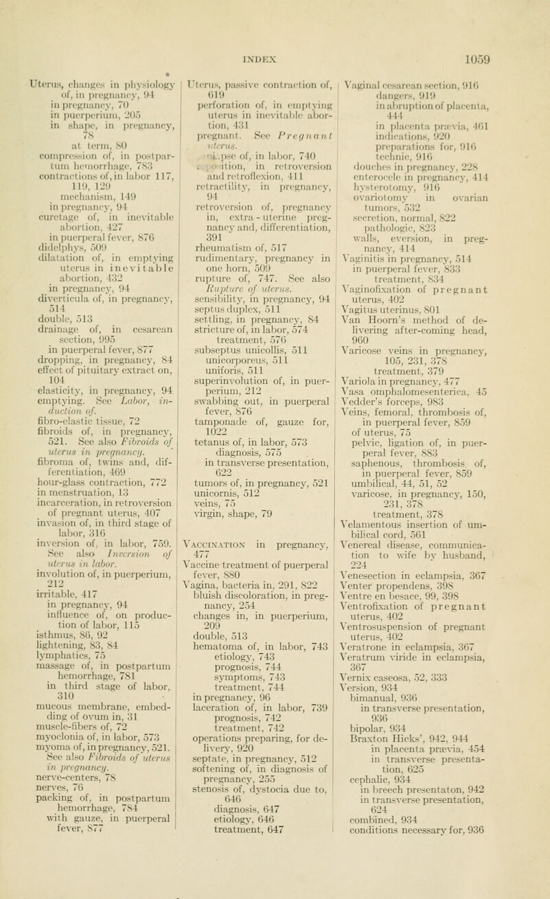 Uterus, ch;iiiK<'.s in physiology of, in pregnancy, '.M ill pregnancy, 70 in pueiperiuin, 'JO') in sliape, in pregnancy, 78 at term, 80 compression of, in postpar- tum liemorrliage, 783 contractions of, in labor 117, ll'.t, I'J!) mechanism, 149 in pregnancy, 04 curetage of, in ine\itable abortion, 427 in puerperal fever, 876 didelphj's, 500 dilatation of, in emptying uterus in inevitable abortion, 432 in pregnancy, 94 diverticula of, in pregnancy, 514 double, 513 drainage of, in cesarean section, 995 in puerperal fever, 877 dropping, in pregnancy, 84 effect of pituitaiy extract on, 104 elasticity, in pregnancy, 94 emptying. See Labor, in- (luclion of. fibro-elastic tissue, 72 fibroids of, in pregnancy, 521. See also Fibroids of uterus in pregnancij. fibroma of, twins and, dif- ferentiation, 469 hour-glass contraction, 772 in menstruation, 13 incarceration, in retroversion of pregnant uterus, 407 invasion of, in third stage of labor, 316 inversion of, in labor, 759. See also Inversion of uterus in labor. involution of, in puerperium, 212 irritable, 417 in pregnancy, 94 influence of, on produc- tion of labor, 115 isthmus, 86, 92 lightening, 83, 84 lymphatics, 75 massage of, in postpartum hemorrhage, 781 in third stage of labor, 310 mucous membrane, embed- ding of ovum in, 31 muscle-fibers of, 72 myoclonia of, in labor, 573 myoma of, in pregnancy, 521. See also Fibroids of uterus in pregnancy. nerve-centers, 78 nerves, 76 packing of, in postparttmi hemorrhage, 784 with gauze, in puerperal fever, 877 Uterus, passive contraction of, 619 perforation of, in emptying uterus in inevitable abor- tion, 431 pregnant. See Pregnant i: Ictus. .toL.p.se of, in labor, 740 reposition, in retroversion and retroflexion, 411 retractility, in pregnancy, 94 retroversion of, pregnancy in, extra - uterine preg- nancy and, differentiation, 391 rheumatism of, 517 rudimentaiy, pregnancy in one horn, 509 rupture of, 747. See also Rupture of uterus. sensibilit}^, in pregnancy, 94 septus duplex, 511 settling, in pregnancy, 84 stricture of, in labor, 574 treatment, 576 subseptus unicollis, 511 unicor]:)orcus, 511 uniforis, 511 superinvolution of, in puer- perium, 212 swabbing out, in puerperal fever, 876 tamponade of, gauze for, 1022 tetanus of, in labor, 573 diagnosis, 575 in transverse presentation, 622 tumors of, in pregnancy, 521 unicornis, 512 veins, 75 virgin, shape, 79 pregnancy. Vaccination 477 Vaccine treatment of puerperal fe^-er, 880 Vagina, bacteria in, 291, 822 bluish discoloration, in preg- nane}', 254 changes in, in puerperium, 209 double, 513 hematoma of, in labor, 743 etiolog}-, 743 prognosis, 744 symptoms, 743 treatment, 744 in pregnancy, 96 laceration of, in labor, 739 prognosis, 742 treatment, 742 operations preparing, for de- \\\QV\, 920 septate, in pregnancy, 512 softening of, in diagno.sis of pregnancy, 255 stenosis of, dvstocia due to, 646 diagnosis, 647 etiology, 646 treatment, 647 Vaginal cesarean section, 916 dang<rs, 919 in abruption of placenta, 444 in [liacenta pra-via, 461 indications, 920 preparations for, 916 technic, 916 douches in pregnancy, 228 enterocc'le in pregnancy, 414 hysterotomy, 916 ovariotomy in ovarian tumors, 532 secretion, normal, 822 pathologic, 823 walls, eversion, in preg- nancy, 414 'S'aginitis in pregnancy, 514 in puerperal fever, 833 treatment, 834 Vaginofixation of pregnant uterus, 402 Vagitus uterinus, 801 Van Hoorn's method of de- livering after-coming head, 960 Varicose veins in pregnancy, 105, 231, 378 treatment, 379 Variola in pregnane}-, 477 Vasa omphalomesenterica, 45 Vedder's forceps, 983 Veins, femoral, thrombosis of, in puerperal fever, 859 of uterus, 75 pelvic, ligation of, in puer- peral fever, 883 saphenous, thrombosis of, in puerperal fever, 859 umbiUcal, 44, 51, 52 varicose, in pregnane}-, 150, 231, 378 treatment, 378 Velamentous insertion of um- bilical cord, 561 Venereal cUsease, communica- tion to wife by husband, 224 Venesection in eclampsia, 367 Venter propendens, 398 Ventre en besace. 99, 398 Ventrofixation of pregnant uterus, 402 Ventrosuspension of pregnant uterus, 402 Veratrone in eclampsia, 367 Veratrum ^■iride in eclampsia, 367 Vernix caseosa, 52, 333 ^'ersion, 934 bimanual, 936 in transverse presentation, 936 bipolar, 934 Braxton Hicks', 942, 944 in placenta prsevia, 454 in transverse presenta- tion, 625 cephalic, 934 in breech presentaton. 942 in transverse presentation, 624 combined, 934 conditions necessary for, 936