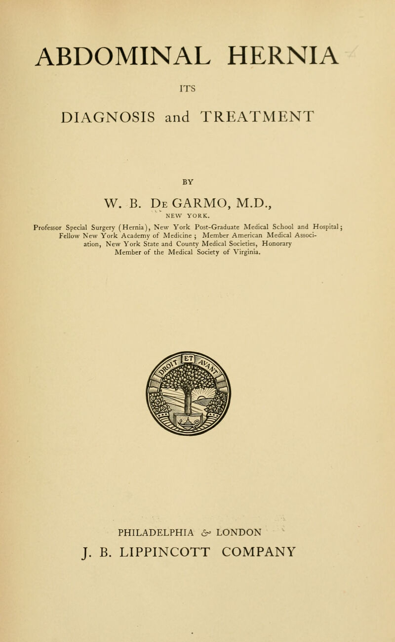 ABDOMINAL HERNIA ITS DIAGNOSIS and TREATMENT BY W. B. De GARMO, M.D., NEW YORK. Professor Special Surgery (Hernia), New York Post-Graduate Medical School and Hospital; Fellow New York Academy of Medicine j Member American Medical Associ- ation, New York State and County Medical Societies, Honorary Member of the Medical Society of Virginia. PHILADELPHIA a^ LONDON J. B. LIPPINCOTT COMPANY