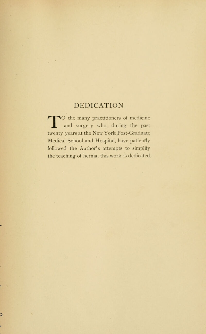 DEDICATION TO the many practitioners of medicine and surgery who, during the past twenty years at the New York Post-Graduate Medical School and Hospital, have patiently followed the Author's attempts to simplify the teaching of hernia, this work is dedicated.