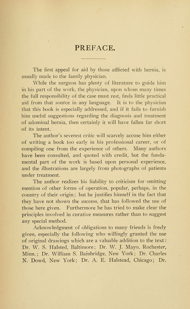 PREFACE. The first appeal for aid by those afflicted with hernia, is usually made to the family physician. While the surgeon has plenty of literature to guide him in his part of the work, the physician, upon whom many times the full responsibility of the case must rest, finds little practical aid from that source in any language. It is t(j the physician that this book is especially addressed, and if it fails to furnish him useful suggestions regarding the diagnosis and treatment of adominal hernia, then certainly it will have fallen far short of its intent. The author's severest critic will scarcely accuse him either of writing a book too early in his professional career, or of compiling one from the experience of others. Many authors have been consulted, and quoted with credit, but the funda- mental part of the work is based upon personal experience, and the illustrations are largely from photographs of patients under treatment. The author realizes his liability to criticism for omitting mention of other forms of operation, popular, perhaps, in the country of their origin; but he justifies himself in the fact that they have not shown the success, that has followed the use of those here given. Furthermore he has tried to make clear the principles involved in curative measures rather than to suggest any special method. Acknowdedgment of obligations to many friends is freely given, especially the following who wdllingly granted the use of original drawings which are a valuable addition to the text: Dr. W. S. Halsted, Baltimore; Dr. W. J. Mayo. Rochester, Minn.; Dr. William S. Bainbridge, New York; Dr. Charles N. Dowd, New York; Dr. A. E. Halstead, Chicago; Dr.
