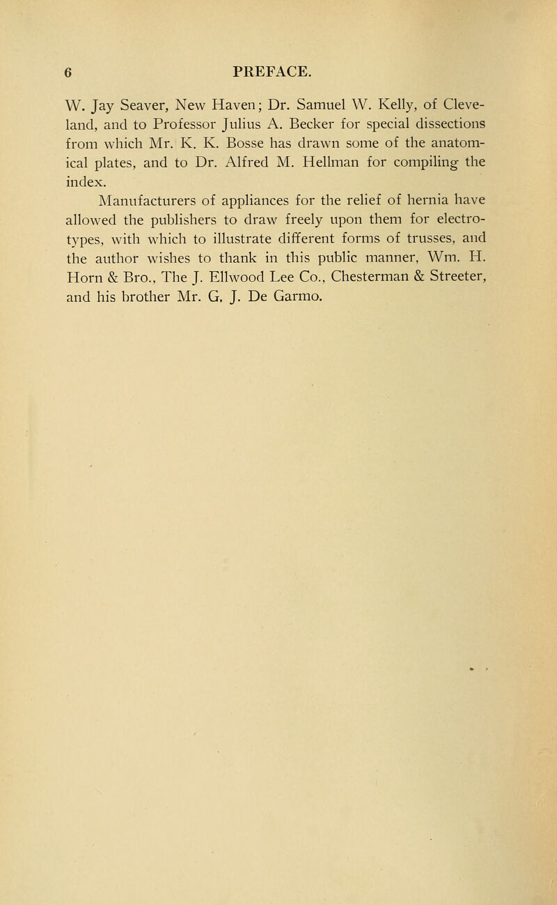 W. Jay Seaver, New Haven; Dr. Samuel W. Kelly, of Cleve- land, and to Professor Julius A. Becker for special dissections from which Mr. K. K. Bosse has drawn some of the anatom- ical plates, and to Dr. Alfred M. Hellman for compiling the index. Manufacturers of appliances for the relief of hernia have allowed the publishers to draw freely upon them for electro- types, with which to illustrate different forms of trusses, and the author wishes to thank in this public manner, Wm. H. Horn & Bro., The J. Ell wood Lee Co., Chesterman & Streeter, and his brother Mr. G. J. De Garmo.