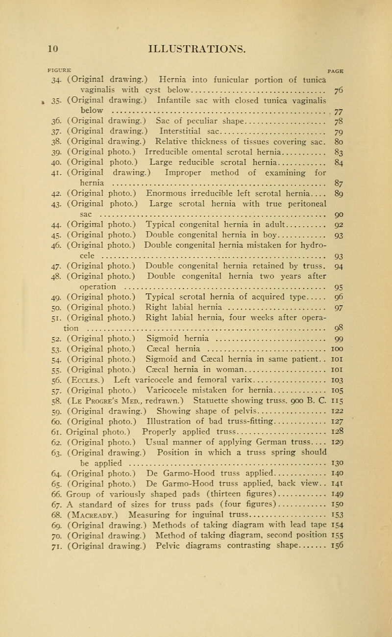 FIGURE PAGE 34. (Original drawing.) Hernia into funicular portion of tunica vaginalis with cyst below ^6 35. (Original drawing.) Infantile sac with closed tunica vaginalis below jy 36. (Original drawing.) Sac of peculiar shape 78 2,7. (Original drawing.) Interstitial sac 79 38. (Original drawing.) Relative thickness of tissues covering sac. 80 39. (Original photo.) Irreducible omental scrotal hernia 83 40. (Original photo.) Large reducible scrotal hernia 84 41. (Original drawing.) Improper method of examining for hernia 87 42. (Original photo.) Enormous irreducible left scrotal hernia.... 89 43. (Original photo.) Large scrotal hernia with true peritoneal sac 90 44. (Original photo.) Typical congenital hernia in adult 92 45. (Original photo.) Double congenital hernia in boy 93 46. (Original photo.) Double congenital hernia mistaken for h}-dro- cele 93 47. (Original photo.) Double congenital hernia retained by truss. 94 48. (Original photo.) Double congenital hernia two years after operation 95 49. (Original photo.) Tj-pical scrotal hernia of acquired type 96 50. (Original photo.) Right labial hernia 97 51. (Original photo.) Right labial hernia, four weeks after opera- tion 98 52. (Original photo.) Sigmoid hernia 99 53. (Original photo.) Caecal hernia lOO 54. (Original photo.) Sigmoid and Caecal hernia in same patient. . loi 55. (Original photo.) Csecal hernia in woman loi 56. (EccLES.) Left varicocele and femoral varix 103 57. (Original photo.) Varicocele mistaken for hernia 105 58. (Le Progre's Med., redrawn.) Statuette showing truss. 900 B. C. 115 59. (Original drawing.) Showing shape of pelvis 122 60. (Original photo.) Illustration of bad truss-fitting 127 61. Original photo.) Properly applied truss 128 62. (Original photo.) Usual manner of applying German truss.... 129 63. (Original drawing.) Position in which a truss spring should be applied 130 64. (Original photo.) De Garmo-Hood truss applied 140 65. (Original photo.) De Garmo-Hood truss applied, back view. . 141 66. Group of variously shaped pads (thirteen figures) 149 (yj. A standard of sizes for truss pads (four figures) 150 68. (Macready.) Measuring for inguinal truss I53 69. (Original drawing.) Methods of taking diagram with lead tape 154 70. (Original drawing.) Method of taking diagram, second position 155 71. (Original drawing.) Pelvic diagrams contrasting shape 156