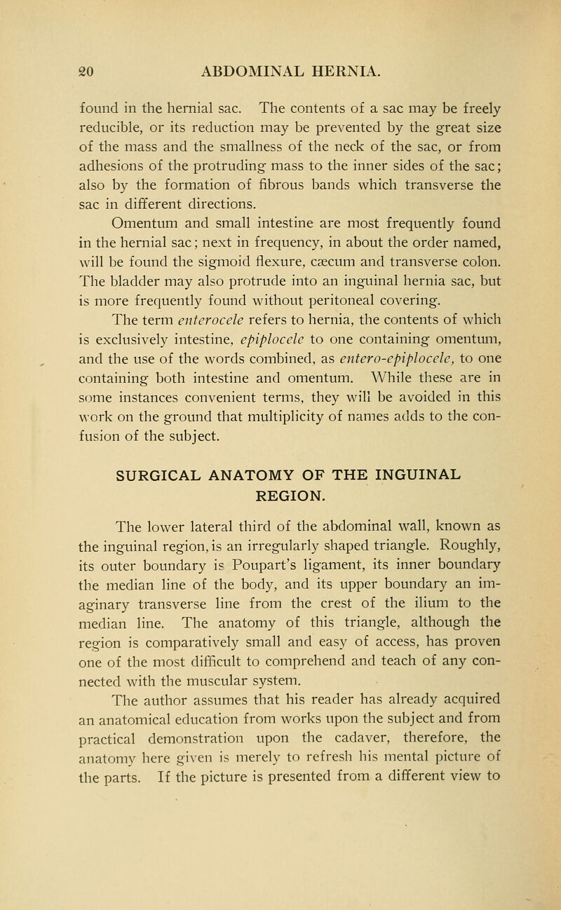 found in the hernial sac. The contents of a sac may be freely reducible, or its reduction may be prevented by the great size of the mass and the smallness of the neck of the sac, or from adhesions of the protruding mass to the inner sides of the sac; also by the formation of fibrous bands which transverse the sac in different directions. Omentum and small intestine are most frequently found in the hernial sac; next in frequency, in about the order named, will be found the sigmoid flexure, csecum and transverse colon. The bladder may also protrude into an inguinal hernia sac, but is more frequently found without peritoneal covering. The term enterocele refers to hernia, the contents of which is exclusively intestine, epiplocele to one containing omentum, and the use of the words combined, as entero-epiplocele, to one containing both intestine and omentum. While these are in some instances convenient terms, they will be avoided in this work on the ground that multiplicity of names adds to the con- fusion of the subject. SURGICAL ANATOMY OF THE INGUINAL REGION. The lower lateral third of the abdominal wall, known as the inguinal region, is an irregularly shaped triangle. Roughly, its outer boundary is Poupart's ligament, its inner boundary the median line of the body, and its upper boundary an im- aginary transverse line from the crest of the ilium to the median line. The anatomy of this triangle, although the region is comparatively small and easy of access, has proven one of the most difficult to comprehend and teach of any con- nected with the muscular system. The author assumes that his reader has already acquired an anatomical education from works upon the subject and from practical demonstration upon the cadaver, therefore, the anatomy here given is merely to refresh his mental picture of the parts. If the picture is presented from a different view to