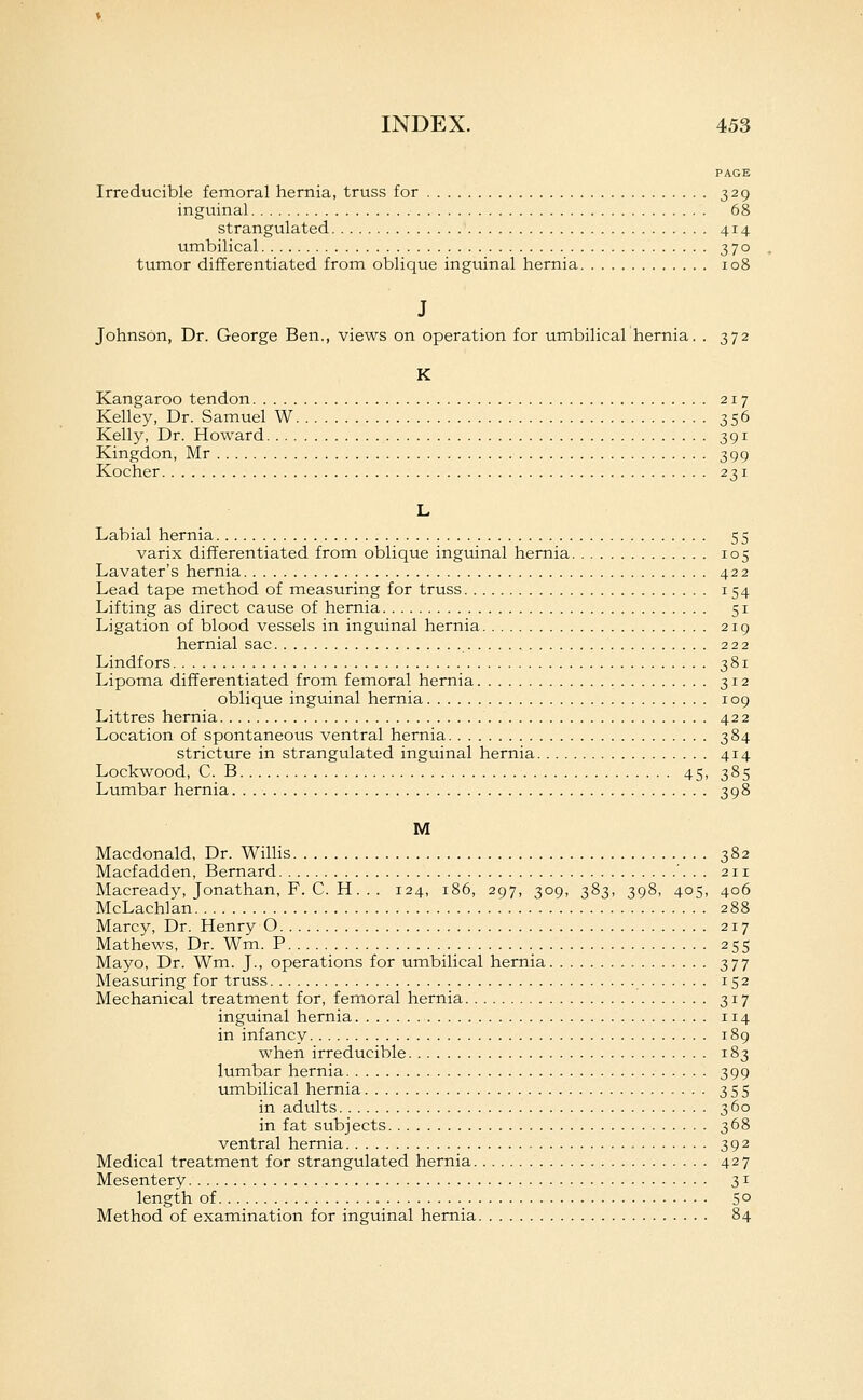PAGE Irreducible femoral hernia, truss for 329 inguinal 68 strangulated 414 umbilical 370 tumor differentiated from oblique inguinal hernia 108 J Johnson, Dr. George Ben., views on operation for umbilical hernia. . 372 K Kangaroo tendon 217 Kelley, Dr. Samuel W 356 Kelly, Dr. Howard 391 Kingdon, Mr 399 Kocher 231 L Labial hernia 55 varix differentiated from oblique inguinal hernia 105 Lavater's hernia 422 Lead tape method of measuring for truss 154 Lifting as direct cause of hernia 51 Ligation of blood vessels in inguinal hernia 219 hernial sac 222 Lindfors 381 Lipoma differentiated from femoral hernia 312 oblique inguinal hernia 109 Littres hernia 422 Location of spontaneous ventral hernia 384 stricture in strangulated inguinal hernia 414 Lockwood, C. B 45, 385 Lumbar hernia 398 M Macdonald, Dr. Willis 382 Macfadden, Bernard '. . . 211 Macready, Jonathan, F. C. H.. . 124, 186, 297, 309, 383, 398, 405, 406 McLachlan 288 Marcy, Dr. Henry 0 217 Mathews, Dr. Wm. P 255 Mayo, Dr. Wm. J., operations for umbilical hernia 377 Measuring for truss 152 Mechanical treatment for, femoral hernia 317 inguinal hernia 114 in infancy 189 when irreducible 183 lumbar hernia 399 umbilical hernia 355 in adults 360 in fat subjects 368 ventral hernia 392 Medical treatment for strangulated hernia 427 Mesentery 31 length of 50 Method of examination for inguinal hernia 84