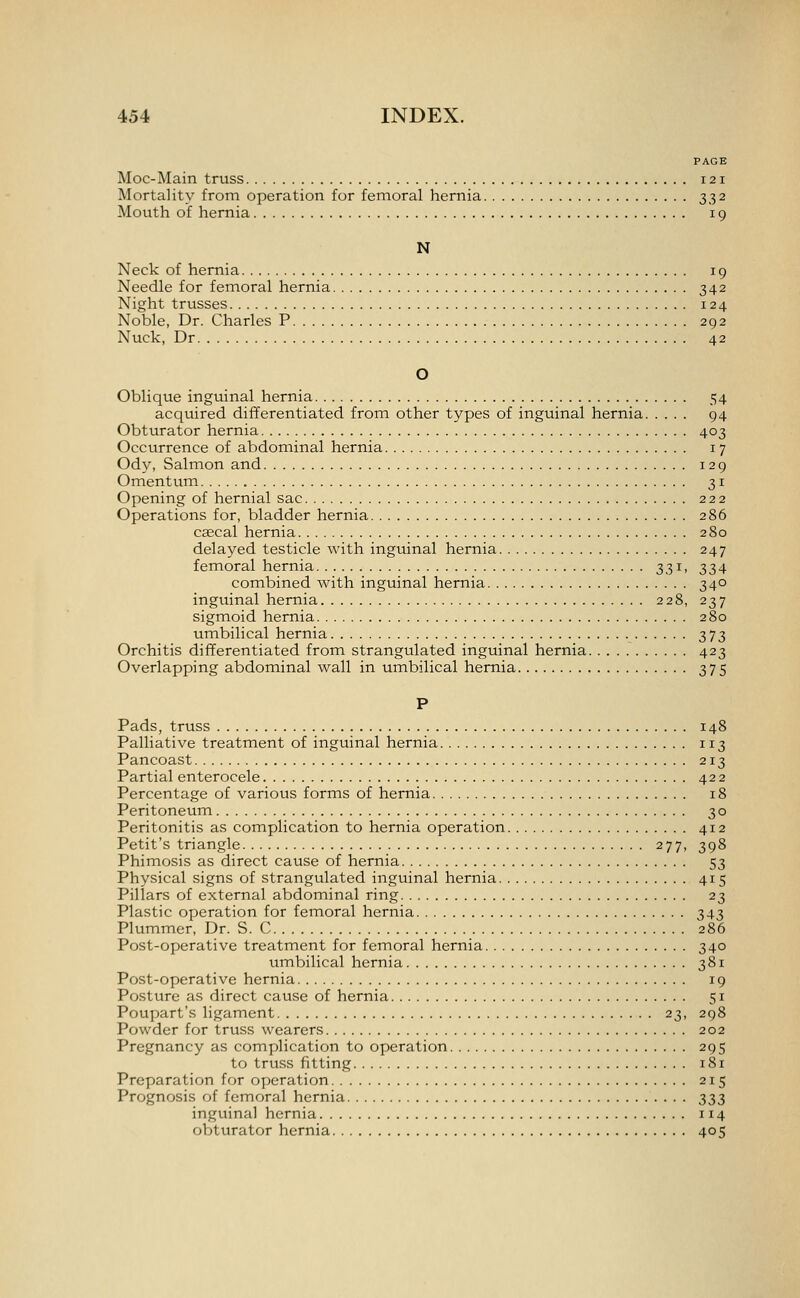 PAGE Moc-Main truss 121 Mortality from operation for femoral hernia 332 Mouth of hernia 19 N Neck of hernia 19 Needle for femoral hernia 342 Night trusses 124 Noble, Dr. Charles P 292 Nuck, Dr 42 O Oblique inguinal hernia 54 acquired differentiated from other types of inguinal hernia 94 Obturator hernia 403 Occurrence of abdominal hernia 17 Ody, Salmon and 129 Omentum 31 Opening of hernial sac 222 Operations for, bladder hernia 286 csecal hernia 280 delayed testicle with inguinal hernia 247 femoral hernia 331, 334 combined with inguinal hernia 340 inguinal hernia 228, 237 sigmoid hernia 280 umbilical hernia 373 Orchitis differentiated from strangulated inguinal hernia 423 Overlapping abdominal wall in umbilical hernia 375 P Pads, truss 148 Palliative treatment of inguinal hernia 113 Pancoast 213 Partial enterocele 422 Percentage of various forms of hernia 18 Peritoneum 30 Peritonitis as complication to hernia operation 412 Petit's triangle 277, 398 Phimosis as direct cause of hernia 53 Physical signs of strangulated inguinal hernia 415 Pillars of external abdominal ring 23 Plastic operation for femoral hernia 343 Plummcr, Dr. S. C 286 Post-operative treatment for femoral hernia 340 umbilical hernia 381 Post-operative hernia 19 Posture as direct cause of hernia 51 Poupart's ligament 23, 298 Powder for truss wearers 202 Pregnancy as complication to operation 295 to truss fitting 181 Preparation for operation 215 Prognosis of femoral hernia 333 inguinal hernia 114 obturator hernia 405