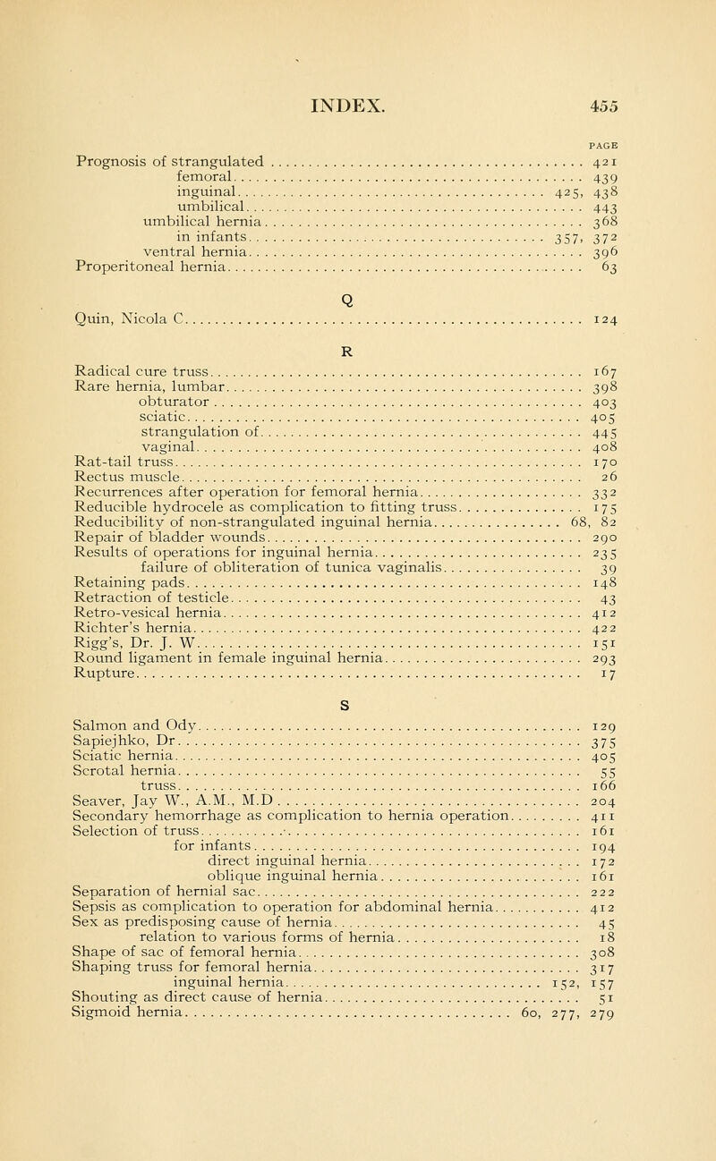 PAGE Prognosis of strangulated 421 femoral 439 inguinal 425, 438 umbilical 443 umbilical hernia 368 in infants 357, 372 ventral hernia 396 Properitoneal hernia 63 Q Quin, Nicola C 124 R Radical cure truss 167 Rare hernia, lumbar 398 obturator 403 sciatic 405 strangulation of 445 vaginal 408 Rat-tail truss 170 Rectus muscle 26 Recurrences after operation for femoral hernia 332 Reducible hydrocele as complication to fitting truss 175 Reducibility of non-strangulated inguinal hernia 68, 82 Repair of bladder wounds 290 Results of operations for inguinal hernia 235 failure of obliteration of tunica vaginalis 39 Retaining pads 148 Retraction of testicle 43 Retro-vesical hernia 412 Richter's hernia 422 Rigg's, Dr. J. W 151 Round ligament in female inguinal hernia 293 Rupture 17 S Salmon and Ody 129 Sapiejhko, Dr 375 Sciatic hernia 405 Scrotal hernia 55 truss 166 Seaver, Jay W., A.M., M.D 204 Secondary hemorrhage as complication to hernia operation 411 Selection of truss • 161 for infants 194 direct inguinal hernia 172 oblique inguinal hernia i6r Separation of hernial sac 222 Sepsis as complication to operation for abdominal hernia 412 Sex as predisposing cause of hernia 45 relation to various forms of hernia 18 Shape of sac of femoral hernia 308 Shaping truss for femoral hernia 317 inguinal hernia 152, 157 Shouting as direct cause of hernia 51 Sigmoid hernia 60, 277, 279
