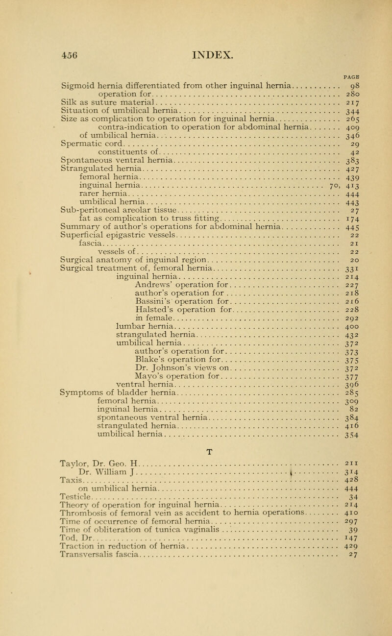 PAGE Sigmoid hernia diflferentiated from other inguinal hernia 98 operation for 280 Silk as suture materia] 217 Situation of umbilical hernia 344 Size as complication to operation for inguinal hernia 265 contra-indication to operation for abdominal hernia 409 of umbilical hernia. 346 Spermatic cord 29 constituents of 42 Spontaneous ventral hernia ^8^ Strangulated hernia 427 femoral hernia 439 inguinal hernia 70, 413 rarer hernia 444 umbilical hernia 443 Sub-peritoneal areolar tissue 27 fat as complication to truss fitting 174 Summary of author's operations for abdominal hernia 445 Superficial epigastric vessels 22 fascia 21 vessels of 22 Stirgical anatomy of inguinal region 20 Svu-gical treatment of, femoral hernia 331 inguinal hernia 214 Andrews' operation for 227 author's operation for 218 Bassini's operation for 216 Halsted's operation for 228 in female 292 lumbar hernia 400 strangulated hernia 432 iimbilical hernia 372 author's operation for 373 Blake's operation for 375 Dr. Johnson's views on 372 Mayo's operation for 377 ventral hernia 396 Symptoms of bladder hernia 285 femoral hernia 309 inguinal hernia 82 spontaneous ventral hernia 384 strangulated hernia 416 umbilical hernia 354 T Taylor, Dr. Geo. H 211 Dr. William J i 3^4 Taxis 428 on umbilical hernia 444 Testicle 34 Theory of operation for inguinal hernia 214 Thrornbosis of femoral vein as accident to hernia operations 410 Time of occitrrence of femoral hernia 297 Time of oVjliteration of tunica vaginalis 39 Tod. Dr 147 Traction in reduction of hernia 429 Transversalis fascia 27