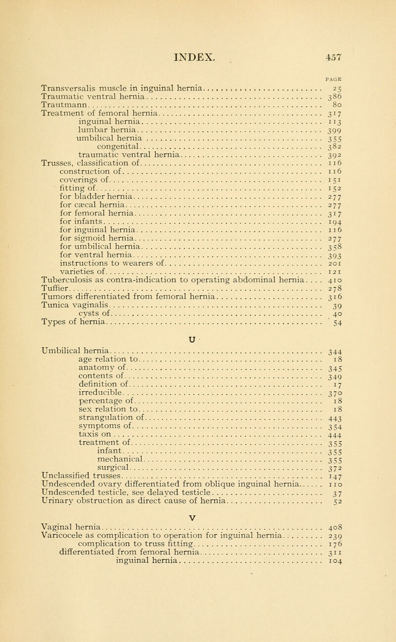 PAGE Transversalis muscle in inguinal hernia 25 Traumatic ventral hernia 386 Trautmann 80 Treatment of femoral hernia 317 inguinal hernia 113 lumbar hernia 399 umbilical hernia 355 congenital 382 traumatic ventral hernia 392 Trusses, classification of 116 construction of 116 coverings of 151 fitting of 152 for bladder hernia 277 for caecal hernia 277 for femoral hernia 317 for infants 194 for inguinal hernia 116 for sigmoid hernia 277 for umbilical hernia 358 for ventral hernia 393 instructions to wearers of 201 varieties of 121 Tuberculosis as contra-indication to operating abdominal hernia. ... 410 Tuffier 278 Tumors differentiated from femoral hernia 316 Tunica vaginalis 39 cysts of 40 Types of hernia '54 U Umbilical hernia 344 age relation to 18 anatomy of 345 contents of 349 definition of 17 irreducible 370 percentage of 18 sex relation to 18 strangulation of 443 symptoms of 354 taxis on 444 treatment of 355 infant. 355 mechanical 355 surgical 372 Unclassified trusses 147 Undescended ovary differentiated from oblique inguinal hernia no Undescended testicle, see delayed testicle 37 Urinary obstruction as direct cause of hernia 52 V Vaginal hernia 408 Varicocele as complication to operation for inguinal hernia 239 complication to truss fitting 176 differentiated from femoral hernia 311 inguinal hernia 104