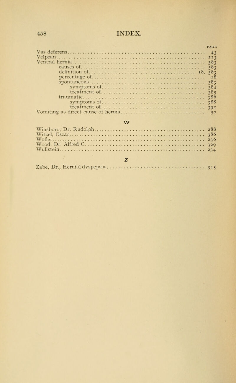 PAGE Vas deferens 43 Velpean 213 Ventral hernia 383 causes of 383 definition of 18, 383 percentage of 18 spontaneous 383 symptoms of 384 treatment of 385 traumatic 386 symptoms of 388 treatment of 392 Vomiting as direct cause of hernia 50 W Winsboro, Dr. Rudolph 288 Witzel, Oscar 386 Wofler 236 Wood, Dr. Alfred C 309 WuUstein 234 Z Zabe, Dr., Hernial dyspepsia 345