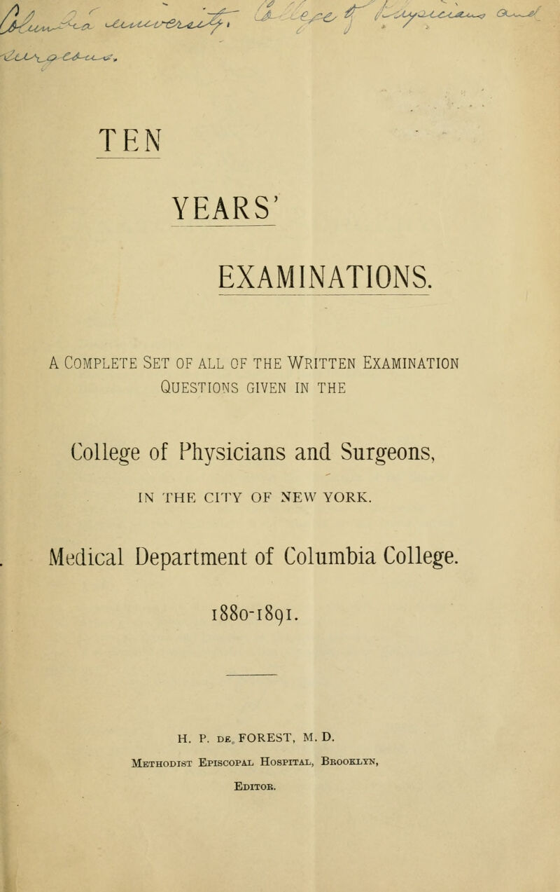 Z Uy^C^CO^^, GL^-^f^ TEN YEARS' EXAMINATIONS. A Complete Set of all of the Written Examination Questions given in the College of Physicians and Surgeons, IN THE CITY OF NEW YORK. Medical Department of Columbia College. 1880-1891. H. P. de FOREST, M. D. Methodist Episcopal Hospital, Brooklyn, Editoe.