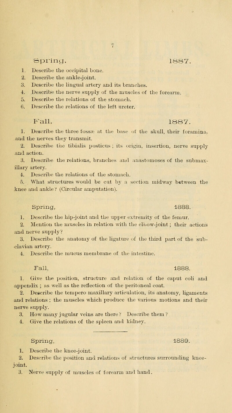 Spring, 1887. 1. Describe the occipital bone. 2. Describe the ankle-joint. 3. Describe the lingual artery and its branches. 4. Describe the nerve supply of the muscles of the forearm. 5. Describe the relations of the stomach. 6. Describe the relations of the left ureter. F^all, 1887. 1. Describe the three fossa; at the base of the skull, their foramina, and the nerves they transmit. 2. Describe the tibialis posticus ; its origin, insertion, nerve supply and action. 3. Describe the relations, branches and anastomoses of the submax- illary artery. i. Describe the relations of the stomach. 5. What structures would be cut by a section midway between the knee aud ankle V (Circular amputation). Spring, 1888. 1. Describe the hip-joint and the upper extremity of the femur. 2. Mention the muscles in relation with the elbow-joint; their actions and nerve supply? 3. Describe the anatomy of the ligature of the third part of the sub- clavian artery. 1. Describe the mucus membrane of the intestine. FalL 1888. 1. Give the position, structure and relation of the caput coli and appendix ; as well as the reflection of the peritoneal coat. 2. Describe the tempero maxillary articulation, its anatomy, ligaments and relations ; the muscles which produce the various motions and their nerve supply. 3. How many jugular veins are there V Describe them ? 4. Give the relations of the spleen and kidney. Spring, 1889. 1. Describe the knee-joint. 2. Describe the position and relations of structures surrounding knee- joint.