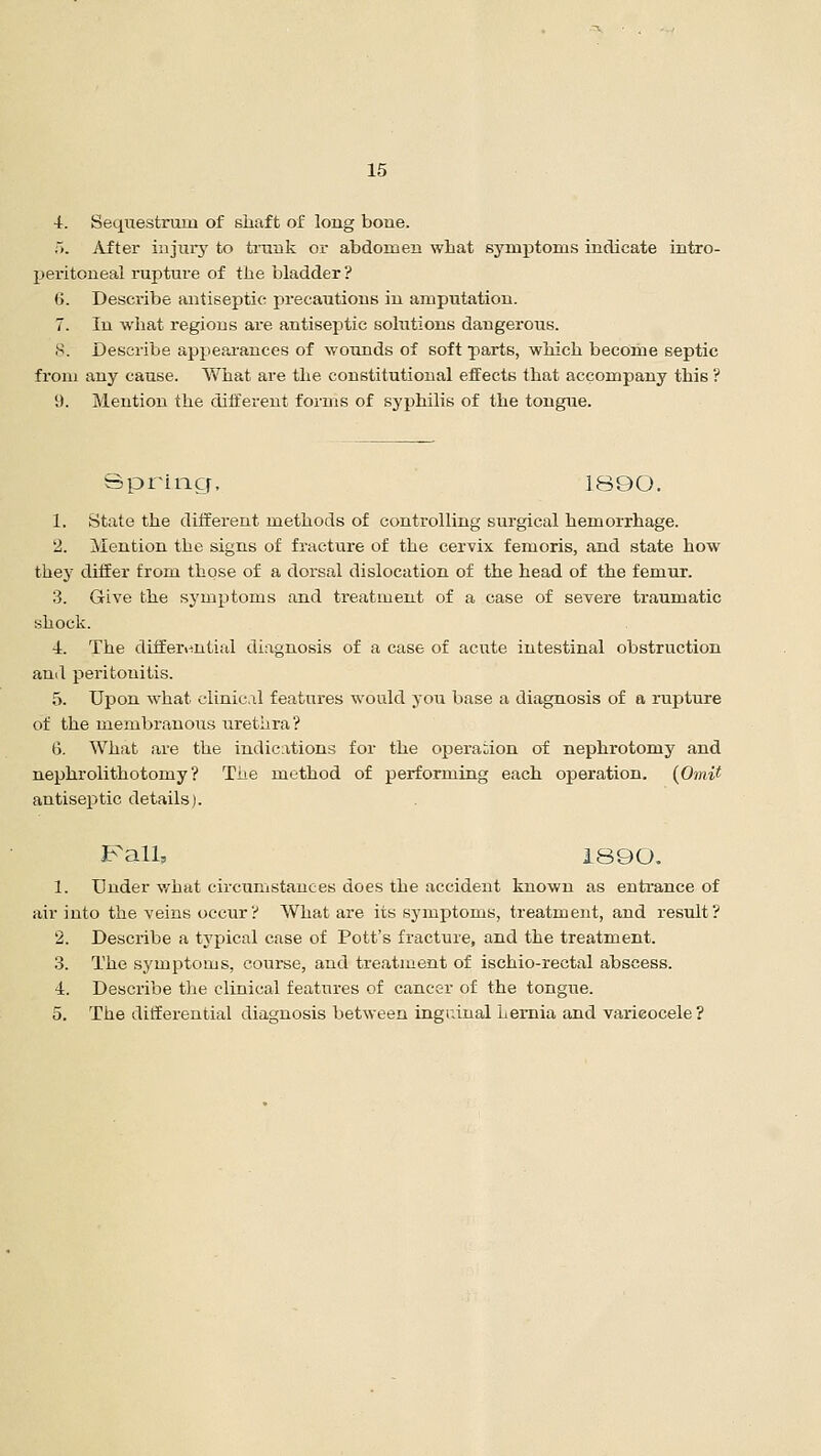 4. Sequestrum of shaft of long bone. 5. After injury to trunk or abdomen what symptoms indicate intra- peritoneal rupture of the bladder? (>. Describe antiseptic precautions in amputation. 7. In what regions are antiseptic solutions dangerous. 8. Describe appearances of wounds of soft parts, which become septic from any cause. What are the constitutional effects that accompany this ? !). Mention the different forms of syphilis of the tongue. Spring, 1800. 1. State the different methods of controlling surgical hemorrhage. 2. Mention the signs of fracture of the cervix femoris, and state how they differ from those of a dorsal dislocation of the head of the femur. 3. Give the symptoms and treatment of a case of severe traumatic shock. 4. The differential diagnosis of a case of acute intestinal obstruction and peritonitis. 5. Upon what clinical features would you base a diagnosis of a rupture of the membranous urethra? 6. What are the indications for the operation of nephrotomy and nephrolithotomy? The method of performing each operation. (Omit antiseptic details). Fall, 1890. 1. Under what circumstances does the accident known as entrance of air into the veins occur? What are its symptoms, treatment, and result? 2. Describe a typical case of Pott's fracture, and the treatment. 3. The symptoms, course, and treatment of ischio-rectal abscess. 4. Describe the clinical features of cancer of the tongue. 5. The differential diagnosis between inguinal Lernia and varicocele ?