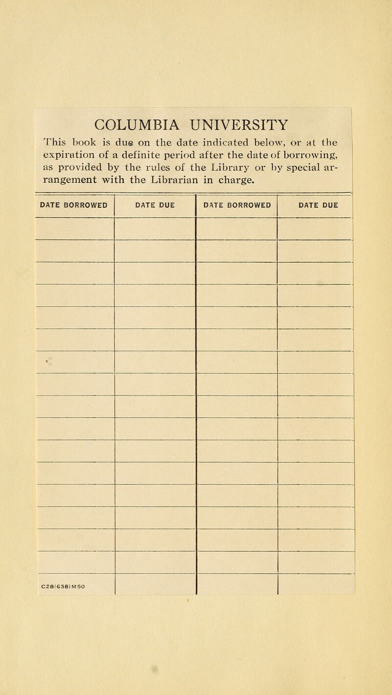 COLUMBIA UNIVERSITY This book is due on the date indicated below, or at tbe expiration of a definite period after the date of borrowing, as provided by the rules of the Library or by special ar- rangement with the Librarian in charge. DATE BORROWED DATE BORROWED C28I638IMS0