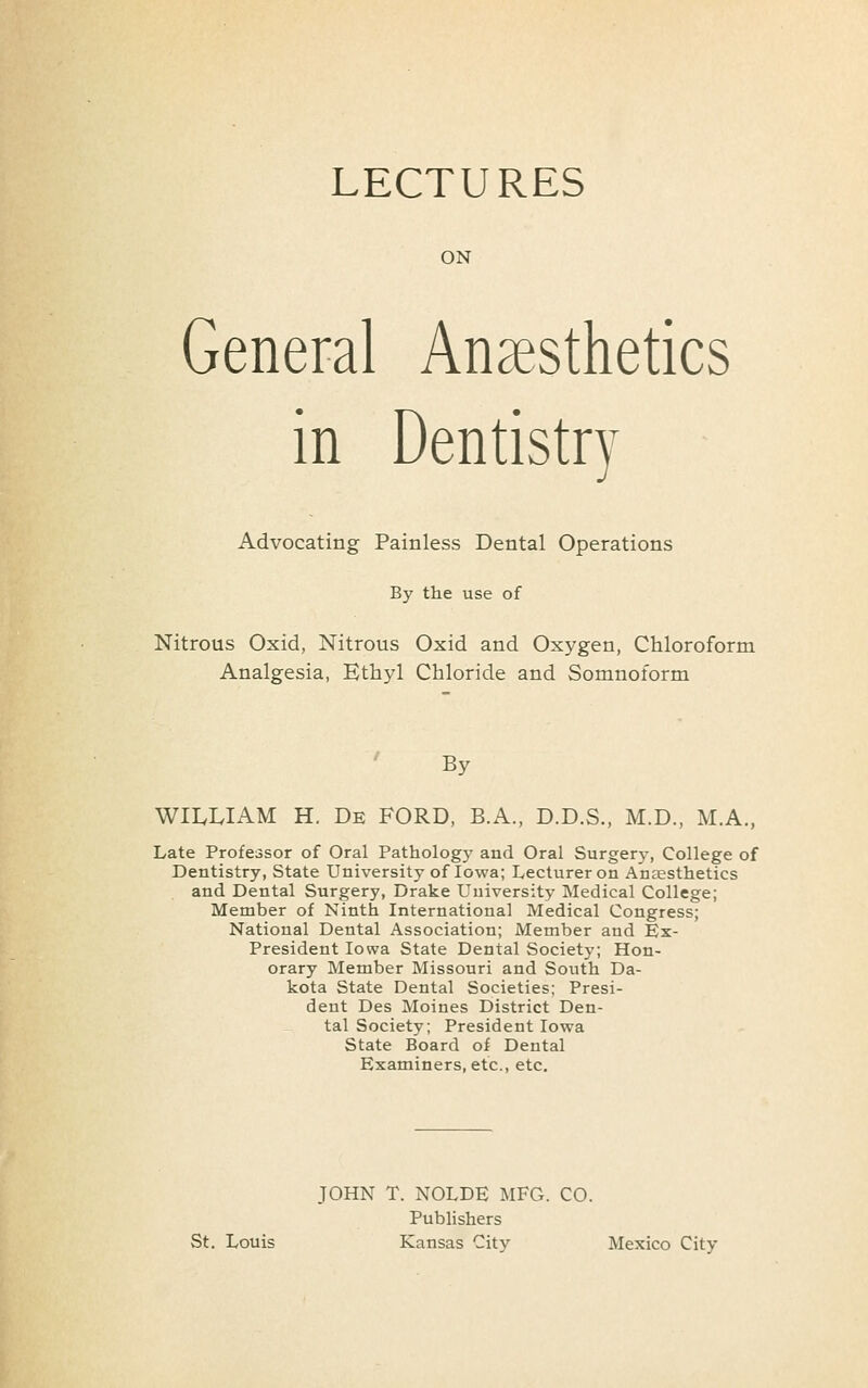 LECTURES ON General Anaesthetics in Dentistry Advocating Painless Dental Operations By the use of Nitrous Oxid, Nitrous Oxid and Oxygen, Chloroform Analgesia, Ethyl Chloride and Somnoform By WII.I.IAM H. De ford, B.A., D.D.S., M.D., M.A., Late Professor of Oral Pathology and Oral Surgery, College of Dentistry, State University of Iowa; Lecturer on AnEESthetics and Dental Surgery, Drake University Medical College; Member of Ninth International Medical Congress; National Dental Association; Member and Ex- President Iowa State Dental Society; Hon- orary Member Missouri and South Da- kota State Dental Societies; Presi- dent Des Moines District Den- tal Society; President Iowa State Board of Dental Examiners, etc., etc. JOHN T. NOLDE MFG. CO. Publishers St. Louis Kansas City Mexico City