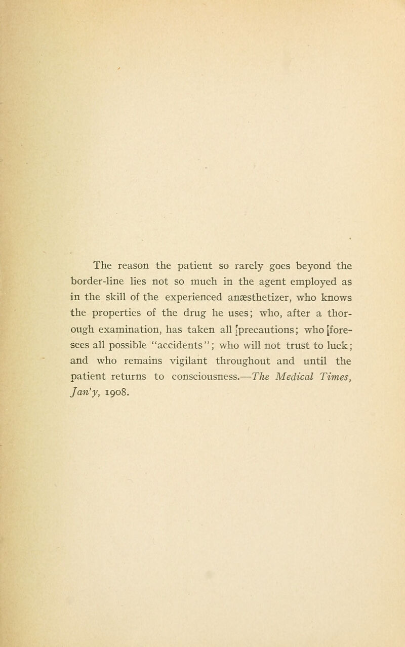 The reason the patient so rarely goes beyond the border-line lies not so much in the agent employed as in the skill of the experienced ansesthetizer, who knows the properties of the drug he uses; who, after a thor- ough examination, has taken all [precautions; who [fore- sees all possible accidents; who will not trust to luck; and who remains vigilant throughout and until the patient returns to consciousness.—The Medical Times, Jan'y, 1908.