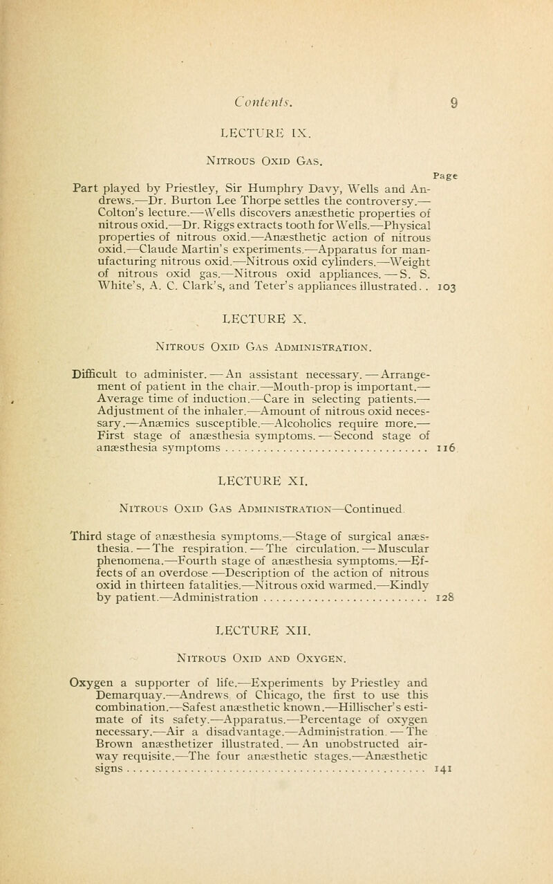 LECTURIv IX. Nitrous Oxid Gas. Page Part played by Priestley, Sir Humphry Davy, Wells and An- drews.—Dr. Burton Lee Thorpe settles the controversy.— Colton's lecture.—\\^ells discovers anaesthetic properties of nitrous oxid.—Dr. Riggs extracts tooth for Wells.—Physical properties of nitrous oxid.—Anaesthetic action of nitrous oxid.—Claude Martin's experiments,—Apparatus for man- ufacturing nitrous oxid.—Nitrous oxid cylinders.—Weight of nitrous oxid gas.—Nitrous oxid appliances.—-S. S. White's, A. C. Clark's, and Teter's appliances illustrated. . 103 LECTURE X. Nitrous Oxid Gas Administration. Difficult to administer.-—An assistant necessary.—Arrange- ment of patient in the chair.—Mouth-prop is important.— Average time of induction.—Care in selecting patients.— Adjustment of the inhaler.—Amount of nitrous oxid neces- sary.—Ansmics susceptible.—Alcoholics require more.— First stage of anesthesia symptoms.—Second stage of anaesthesia symptoms 116. LECTURE XI. Nitrous Oxid Gas Administration—Continued. Third stage of anaesthesia symptoms.—Stage of surgical anaes- thesia. — The respiration. — The circulation. — Muscular phenomena.—-Fourth stage of anaesthesia symptoms.—Ef- fects of an overdose ■—Description of the action of nitrous oxid in thirteen fatalities.—Nitrous oxid warmed.—Kindly by patient.—Administration 128 LECTURE XIL Nitrous Oxid and Oxygen. Oxygen a supporter of life.—Experiments by Priestley and Demarquay.—Andrews of Chicago, the first to use this combination.—Safest anaesthetic known.-—Hillischer's esti- mate of its safet3^—Apparatus.—Percentage of oxygen necessary.—Air a disadvantage.—Administration. — The Brown anaesthetizer illustrated. — An unobstructed air- way requisite.—The four anaesthetic stages.—Anaesthetic signs 141