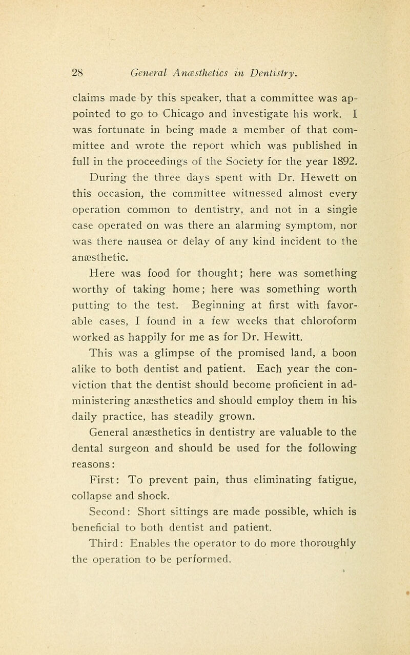 claims made by this speaker, tiiat a committee was ap- pointed to go to Chicago and investigate his work. I was fortunate in being made a member of that com- mittee and wrote the report which was published in full in the proceedings of the Society for the year 1892. During the three days spent with Dr. Hewett on this occasion, the committee witnessed almost every operation common to dentistry, and not in a single case operated on was there an alarming symptom, nor was there nausea or delay of any kind incident to the anaesthetic. Here was food for thought; here was something worthy of taking home; here was something worth putting to the test. Beginning at first with favor- able cases, I found in a few weeks that chloroform worked as happily for me as for Dr. Hewitt. This was a glimpse of the promised land, a boon alike to both dentist and patient. Each year the con- viction that the dentist should become proficient in ad- ministering anaesthetics and should employ them in hia daily practice, has steadily grown. General anaesthetics in dentistry are valuable to the dental surgeon and should be used for the following reasons: First: To prevent pain, thus eliminating fatigue, collapse and shock. Second: Short sittings are made possible, which is beneficial to both dentist and patient. Third: Enables the operator to do more thoroughly the operation to be performed.