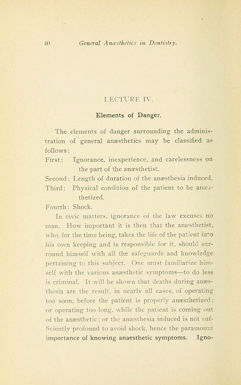 LECTURE IV. Elements of Danger. The elements of danger surrounding the adminis- tration of general angesthetics may be classified as follows: First: Ignorance, inexperience, and carelessness on the part of the anaesthetist. Second: Length of duration of the anaesthesia induced. Third: Physical condition of the patient to be ana^i- thetized. Fourth: Shock. In civic matters, ignorance of the law excuses no man. How important it is then that the ana?sthetist., who, for the time being, takes the life of the patient in^o his own keeping and is responsible for it, should sur- round himself with all the safeguards and knowledge pertaining to this subject. One must familiarize him- self with the various ansesthetic symptoms—to do less is criminal. It will be shown that deaths during anaes- thesia are the result, in nearly all cases, of operating too soon, before the patient is properly anesthetized ; or operating too long, while the patient is coming out of the anaesthetic; or the anaesthesia induced is not suf- ficiently profound to avoid shock, hence the paramount importance of knowing anaesthetic symptoms. Igno-