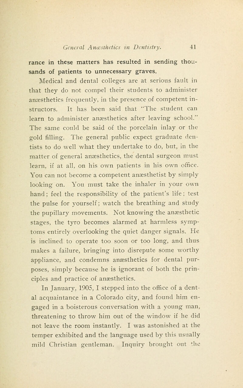 ranee in these matters has resulted in sending thou- sands of patients to unnecessary graves. Medical and dental colleges are at serious fault in that they do not compel their students to administer anaesthetics frequently, in the presence of competent in- structors. It has been said that The student can learn to administer anaesthetics after leaving school. The same could be said of the porcelain inlay or the gold filling. The general public expect graduate den- tists to do well what they undertake to do, but, in the matter of general anaesthetics, the dental surgeon m.ust learn, if at all, on his own patients in his own office. You can not become a competent anaesthetist by simply looking on. You must take the inhaler in your own hand; feel the responsibility of the patient's life; test the pulse for yourself; watch the breathing and study the pupillary movements. Not knowing the anaesthetic stages, the tyro becomes alarmed at harmless symp- toms entirely overlooking the quiet danger signals. He is inclined to operate too soon or too long, and thus makes a failure, bringing into disrepute some worthy appHance, and condemns anaesthetics for dental pur- poses, simply because he is ignorant of both the prin- ciples and practice of anaesthetics. In January, 1905, I stepped into the office of a dent- al acquaintance in a Colorado city, and found him en- gaged in a boisterous conversation with a young man, threatening to throw him out of the window if he did not leave the room instantly. I was astonished at the temper exhibited and the language used by this usually mild Christian gentleman. Inquiry brought out the