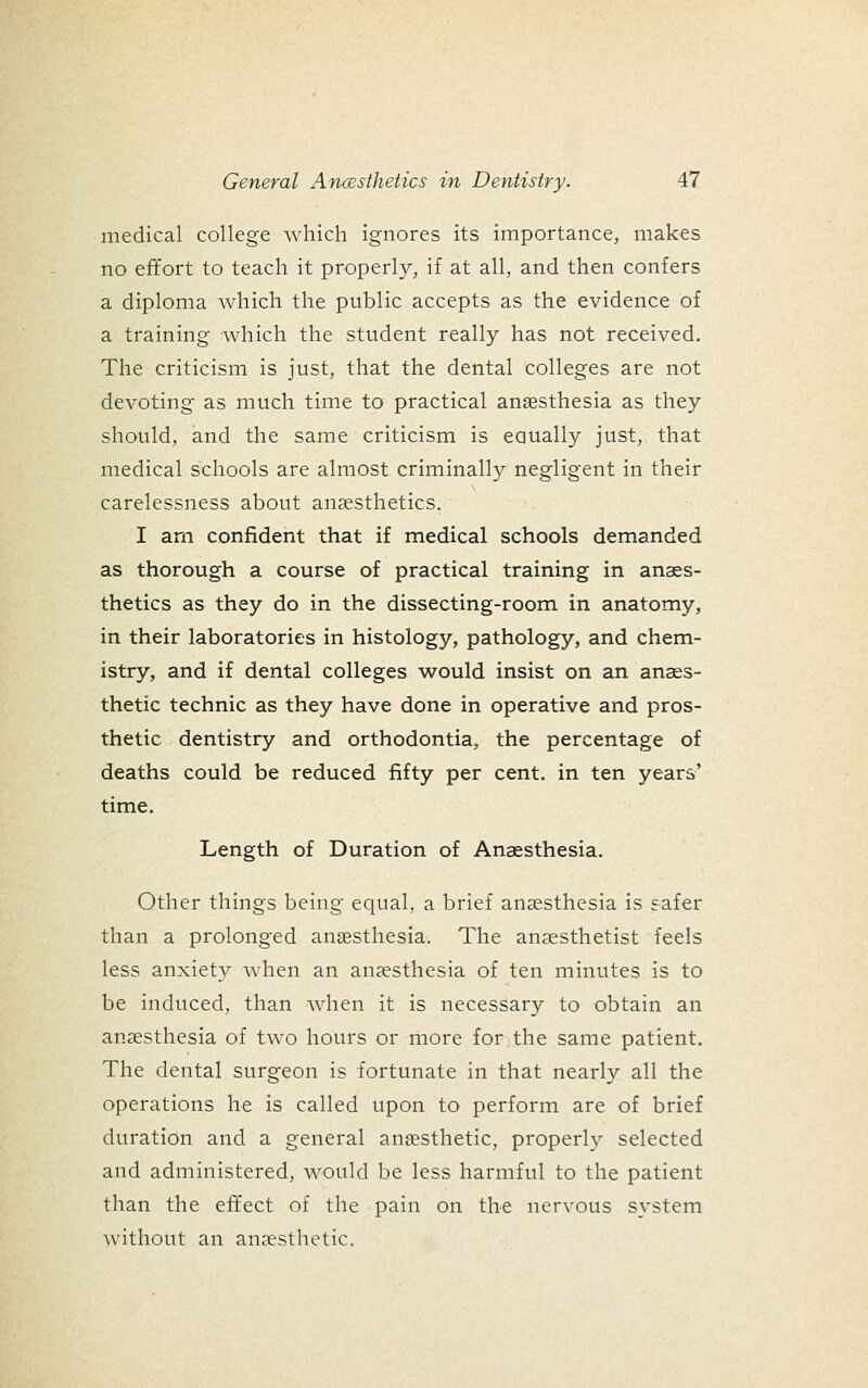 medical college which ignores its importance, makes no effort to teach it properly, if at all, and then confers a diploma which the public accepts as the evidence of a training which the student really has not received. The criticism is just, that the dental colleges are not devoting as much time to practical ansssthesia as they should, and the same criticism is equally just, that medical schools are almost criminally negligent in their carelessness about anaesthetics. I am confident that if medical schools demanded as thorough a course of practical training in anaes- thetics as they do in the dissecting-room in anatomy, in their laboratories in histology, pathology, and chem- istry, and if dental colleges would insist on an anaes- thetic technic as they have done in operative and pros- thetic dentistry and orthodontia, the percentage of deaths could be reduced fifty per cent, in ten years' time. Length of Duration of Anaesthesia. Other things being equal, a brief ansesthesia is safer than a prolonged ansesthesia. The anaesthetist feels less anxiety when an anjesthesia of ten minutes is to be induced, than when it is necessary to obtain an anaesthesia of two hours or more for the same patient. The dental surgeon is fortunate in that nearly all the operations he is called upon to perform are of brief duration and a general an[esthetic, properh^ selected and administered, would be less harmful to the patient than the effect of the pain on the nervous system without an anaesthetic.