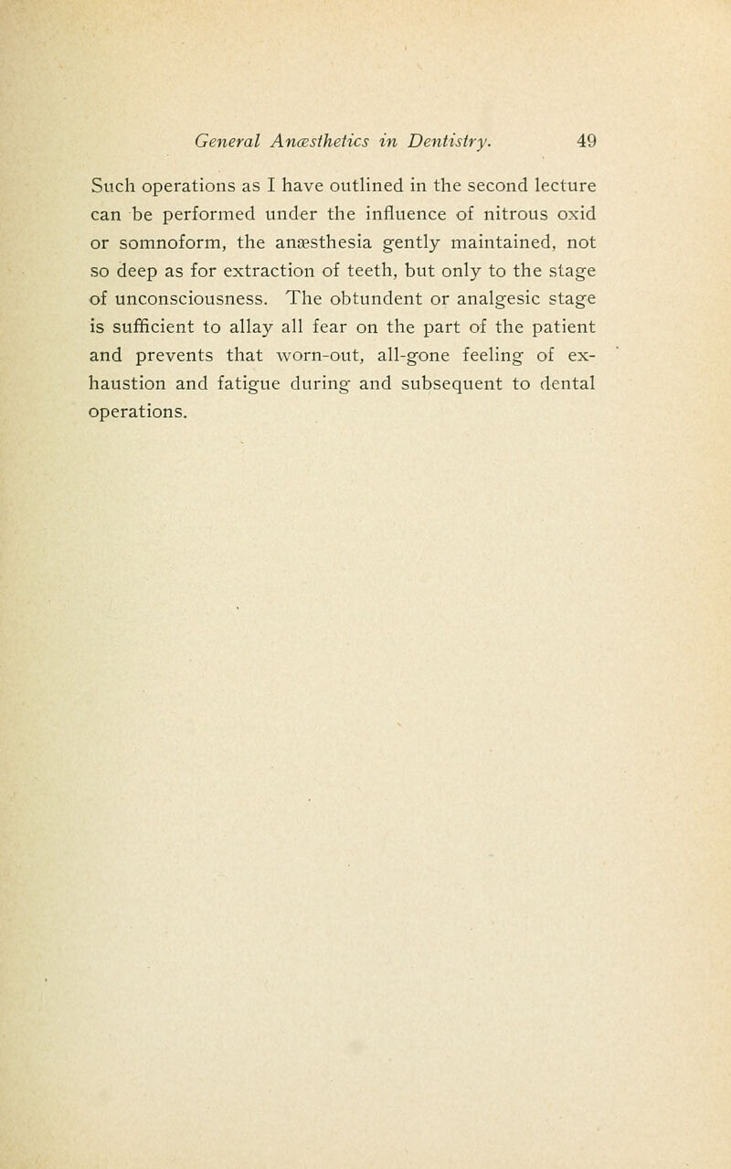 Such operations as I have outHned in the second lecture can be performed under the influence of nitrous oxid or somnoform, the anaesthesia gently maintained, not so deep as for extraction of teeth, but only to the stage of unconsciousness. The obtundent or analgesic stage is sufficient to allay all fear on the part of the patient and prevents that worn-out, all-gone feeling of ex- haustion and fatigue during and subsequent to dental operations.