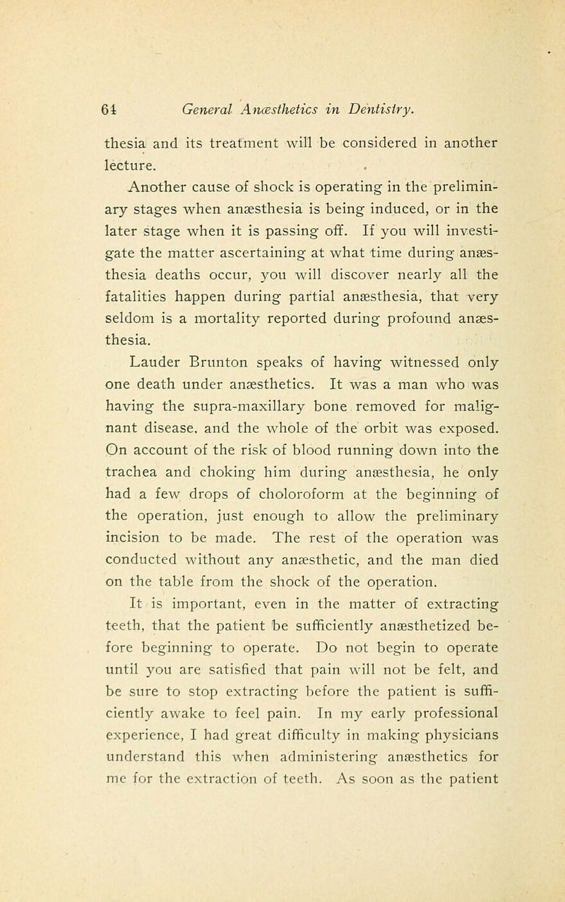 thesia and its treatment will be considered in another lecture. Another cause of shock is operating in the prelimin- ary stages when anaesthesia is being induced, or in the later stage when it is passing off. If you will investi- gate the matter ascertaining at what time during anass- thesia deaths occur, you will discover nearly all the fatalities happen during partial anesthesia, that very seldom is a mortality reported during profound anaes- thesia. Lauder Brunton speaks of having witnessed only one death under anaesthetics. It was a man who w^as having the supra-maxillary bone removed for malig- nant disease, and the whole of the orbit was exposed. On account of the risk of blood running down into the trachea and choking him during anesthesia, he only had a few drops of choloroform at the beginning of the operation, just enough to allow the preliminary incision to be made. The rest of the operation was conducted without any anaesthetic, and the man died on the table from the shock of the operation. It is important, even in the matter of extracting t'eeth, that the patient be sufficiently anesthetized be- fore beginning to operate. Do not begin to operate until you are satisfied that pain will not be felt, and be sure to stop extracting before the patient is suffi- ciently awake to feel pain. In my early professional experience, I had great difficulty in making physicians understand this when administering anesthetics for me for the extraction of teeth. As soon as the patient