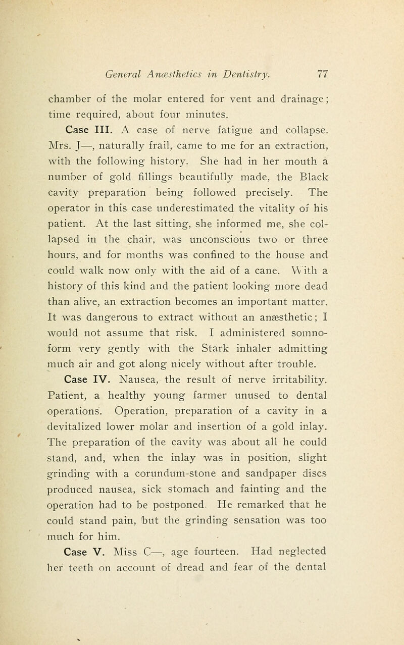 chamber of the molar entered for vent and drainage; time required, about four minutes. Case III. A case of nerve fatigue and collapse. Mrs. J—, naturally frail, came to me for an extraction, with the following history. She had in her mouth a number of gold fillings beautifully made, the Black cavity preparation being followed precisely. The operator in this case underestimated the vitality of his patient. At the last sitting, she informed me, she col- lapsed in the chair, was unconscious two or three hours, and for months was confined to the house and could walk now only with the aid of a cane. \V ith a history of this kind and the patient looking more dead than alive, an extraction becomes an important matter. It was dangerous to extract without an anaesthetic; I would not assume that risk. I administered somno- form very gently with the Stark inhaler admitting much air and got along nicely without after trouble. Case IV. Nausea, the result of nerve irritability. Patient, a healthy young farmer unused to dental operations. Operation, preparation of a cavity in a devitalized lower molar and insertion of a gold inlay. The preparation of the cavity was about all he could stand, and, when the inlay was in position, slight grinding with a corundum-stone and sandpaper discs produced nausea, sick stomach and fainting and the operation had to be postponed. He remarked that he could stand pain, but the grinding sensation was too much for him. Case V. Miss C—, age fourteen. Had neglected her teeth on account of dread and fear of the dental