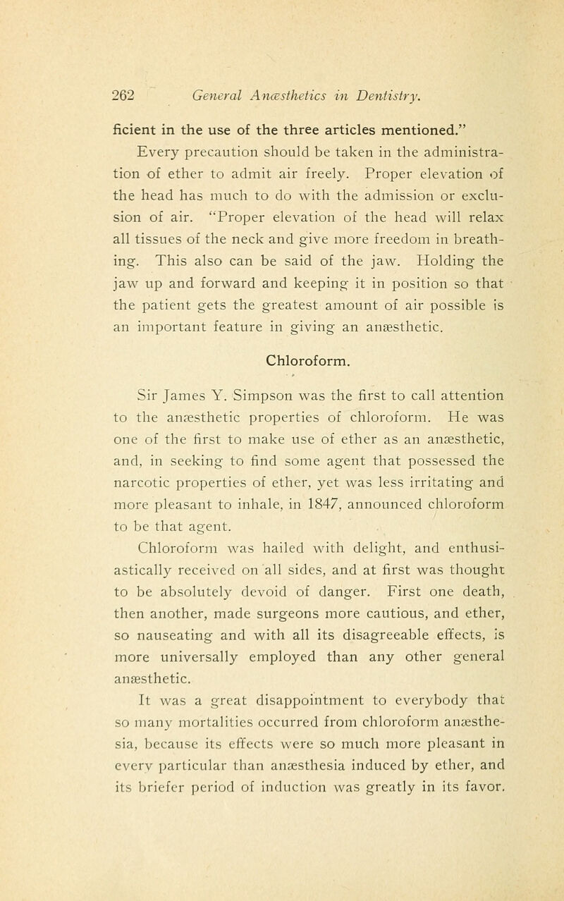 ficient in the use of the three articles mentioned. Every precaution should be taken in the administra- tion of ether to admit air freely. Proper elevation of the head has much to do with the admission or exclu- sion of air. Proper elevation of the head will relax all tissues of the neck and give more freedom in breath- ing. This also can be said of the jaw. Holding the jaw up and forward and keeping- it in position so that the patient gets the greatest amount of air possible is an important feature in giving an anesthetic. Chloroform. Sir James Y. Simpson was the first to call attention to the anaesthetic properties of chloroform. He was one of the first to make use of ether as an anaesthetic, and, in seeking to find some agent that possessed the narcotic properties of ether, yet was less irritating and more pleasant to inhale, in 1847, announced chloroform to be that agent. Chloroform was hailed with delight, and enthusi- astically received on all sides, and at first was thought to be absolutely devoid of danger. First one death, then another, made surgeons more cautious, and ether, so nauseating and with all its disagreeable effects, is more universally employed than any other general an£esthetic. It was a great disappointment to everybody that so many mortalities occurred from chloroform anaesthe- sia, because its effects were so much more pleasant in every particular than anaesthesia induced by ether, and its briefer period of induction was greatly in its favor.