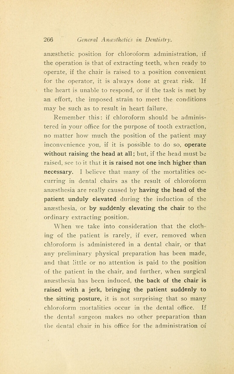 anaesthetic position for chloroform administration, if the operation is that of extracting teeth, when ready to operate, if the chair is raised to a position convenient for the operator, it is always done at great risk. If the heart is unable to respond, or if the task is met by an effort, the imposed strain to meet the conditions may be such as to result in heart failure. Remember this: if chloroform should be adminis- tered in your office for the purpose of tooth extraction, no matter how much the position of the patient may inconvenience you, if it is possible to do so, operate without raising the head at all; but, if the head must be raised, see to it that it is raised not one inch higher than necessary. I believe that many of the mortalities oc- curring in dental chairs as the result of chloroform anaesthesia are really caused by having the head of the patient unduly elevated during the induction of the anaesthesia, or by suddenly elevating the chair to the ordinary extracting position, A¥hen we take into consideration that the cloth- ing of the patient is rarely, if ever, removed when chloroform is administered in a dental chair, or that any preliminary physical preparation has been made, and that little or no attention is paid to the position of the patient in the chair, and further, when surgical anaesthesia has been induced, the back of the chair is raised with a jerk, bringing the patient suddenly to the sitting posture, it is not surprising that so many chlorrtform mortalities occur in the dental office. If the dental surgeon makes no other preparation than the dental chair in his office for the administration of