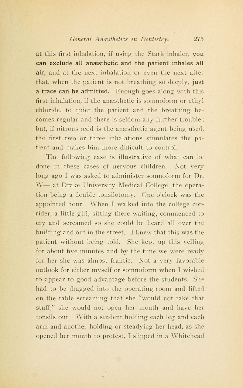 at this first inhalation, if using the Stark inhaler, you can exclude all anaesthetic and the patient inhales all air, and at the next inhalation or even the next after that, when the patient is not breathing so deeply, just a trace can be admitted. Enough goes along with this first inhalation, if the anaesthetic is somnoform or eth3'l chloride, to quiet the patient and the breathing be- comes regular and there is seldom any further trouble; but, if nitrous oxid is the anaesthetic agent being used, the first two or three inhalations stimulates the pa- tient and makes him more difficult to control. The following case is illustrative of what can be done in these cases of nervous children. Not very long ago I was asked to administer somnoform for Dr. AV— at Drake University Medical College, the opera- tion being- a double tonsilotomy. One o'clock was the appointed hour. When I walked into the college cor- rider, a little girl, sitting there waiting, commenced to cry and screamed so she could be heard all over the building and out in the street. I knew that this was the patient without being told. She kept up this yelling for about five minutes and by the time we were ready for her she was almost frantic. Not a very favorable outlook for either myself or somnoform when I wished to appear to good advantage before the students. She had to be dragged into the operating-room and lifted on the table screaming that she would not take that stuff. she would not open her mouth and have her tonsils out. AMth a student holding each leg and each arm and another holding or steadying her head, as she opened her mouth to protest, I slipped in a Whitehead