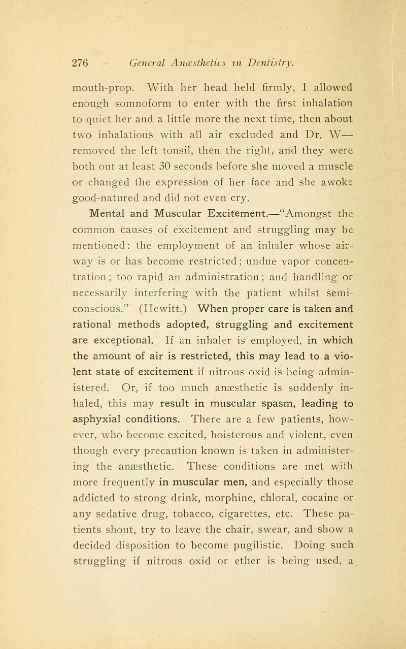 mouth-prop. With her head held firmly, I allowed enough somnoform to enter with the first inhalation to quiet her and a little more the next time, then about two inhalations with all air excluded and Dr. W— removed the left tonsil, then the right, and they were both out at least 30 seconds before she moved a muscle or changed the expression of her face and she awoke good-natured and did not even cry. Mental and Muscular Excitement.—Amongst the common causes of excitement and struggling may be mentioned: the employment of an inhaler whose air- way is or has become restricted; undue vapor concen- tration ; too rapid an administration; and handling or necessarily interfering with the patient whilst semi- conscious. (Hewitt.) When proper care is taken and rational methods adopted, struggling and excitement are exceptional. If an inhaler is employed, in which the amount of air is restricted, this may lead to a vio- lent state of excitement if nitrous oxid is being admin- istered. Or, if too much anaesthetic is suddenly in- haled, this may result in muscular spasm, leading to asphyxial conditions. There are a few patients, how- ever, who become excited, boisterous and violent, even though every precaution known is taken in administer- ing the ana3Sthetic. These conditions are met with more frequently in muscular men, and especially those addicted to strong drink, morphine, chloral, cocaine or any sedative drug, tobacco, cigarettes, etc. These pa- tients shout, try to leave the chair, swear, and show a decided disposition to become pugilistic. Doing such struggling if nitrous oxid or ether is being used, a.