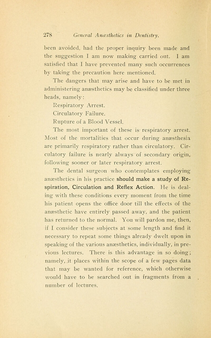 been avoided, had the proper inquiry been made and the suggestion I am now making carried out. I am satisfied that I have prevented many such occurrences by taking the precaution here mentioned. The dangers that may arise and have to be met in administering anesthetics may be classified under three heads, namely: Respiratory Arrest. Circulatory Failure. Rupture of a Blood Vessel. The most important of these is- respiratory arrest. Most of the mortalities that occur during anaesthesia are primarily respiratory rather than circulatory. Cir- culatory failure is nearly always of secondary origin, following sooner or later respiratory arrest. The dental surgeon who contemplates employing anjesthetics in his practice should make a study of Re- spiration, Circulation and Reflex Action. He is deal- ing with these conditions every moment from the time his patient opens the office door till the effects of the anaesthetic have entirely passed away, and the patient has returned to the normal. You will pardon me, then, if I consider these subjects at some length and find it necessary to repeat some things already dwelt upon in speaking of the various anaesthetics, individually, in pre- vious lectures. There is this advantage in so doing; namely, ,it places within the scope of a few pages data that may be wanted for reference, which otherwise would have to be searched out in fragments from a number of lectures.
