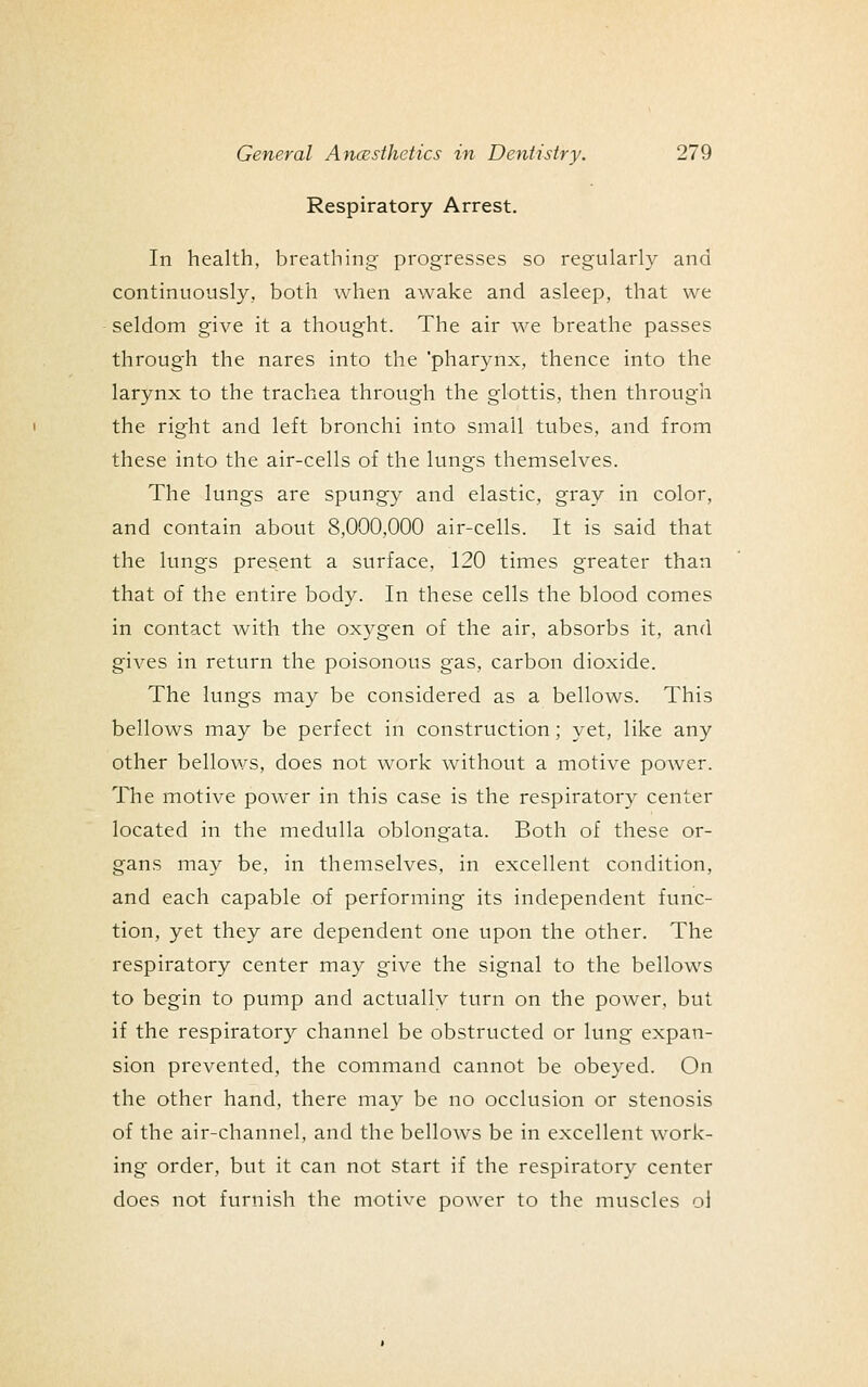 Respiratory Arrest. In health, breathing progresses so regularly and continuously, both when awake and asleep, that we seldom give it a thought. The air we breathe passes through the nares into the 'pharynx, thence into the larynx to the trachea through the glottis, then through the right and left bronchi into small tubes, and from these into the air-cells of the lungs themselves. The lungs are spungy and elastic, gray in color, and contain about 8,000,000 air-cells. It is said that the lungs present a surface, 120 times greater than that of the entire body. In these cells the blood comes in contact with the oxygen of the air, absorbs it, and gives in return the poisonous gas, carbon dioxide. The lungs may be considered as a bellows. This bellows may be perfect in construction; yet, like any other bellows, does not work without a motive power. The motive power in this case is the respiratory center located in the medulla oblongata. Both of these or- gans may be, in themselves, in excellent condition, and each capable of performing its independent func- tion, yet they are dependent one upon the other. The respiratory center may give the signal to the bellows to begin to pump and actually turn on the power, but if the respiratory channel be obstructed or lung expan- sion prevented, the command cannot be obeyed. On the other hand, there may be no occlusion or stenosis of the air-channel, and the bellows be in excellent work- ing order, but it can not start if the respiratory center does not furnish the motive power to the muscles ol