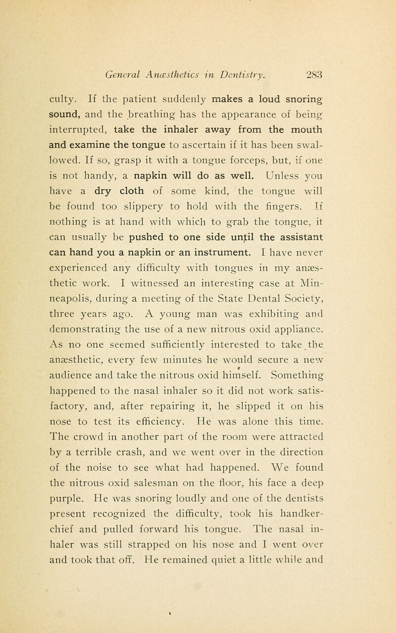 culty. If the patient suddenly makes a loud snoring sound, and the breathing has the appearance of being interrupted, take the inhaler away from the mouth and examine the tongue to ascertain if it has been swal- lowed. If so, grasp it with a tongue forceps, but, if one is not handy, a napkin will do as well. Unless you have a dry cloth of some kind, the tongue will be found too slippery to hold with the fingers. If nothing is at hand with which to grab the tongue, it can usually be pushed to one side unjcil the assistant can hand you a napkin or an instrument. I have never experienced any difficulty with tongues in my anaes- thetic work. I witnessed an interesting case at Min- neapolis, during a meeting of the State Dental Society, three years ago. A young man was exhibiting and demonstrating the use of a new nitrous oxid appliance. As no one seemed sufficiently interested to take the anaesthetic, every few minutes he would secure a new audience and take the nitrous oxid himself. Something happened to the nasal inhaler so it did not work satis- factory, and, after repairing it, he slipped it on his nose to test its efficiency. He was alone this time. The crowd in another part of the room were attracted by a terrible crash, and we went over in the direction of the noise to see what had happened. We found the nitrous oxid salesman on the floor, his face a deep purple. He was snoring loudly and one of the dentists present recognized the difficulty, took his handker- chief and pulled forward his tongue. The nasal in- haler was still strapped on his nose and I went over and took that off. He remained quiet a little while and