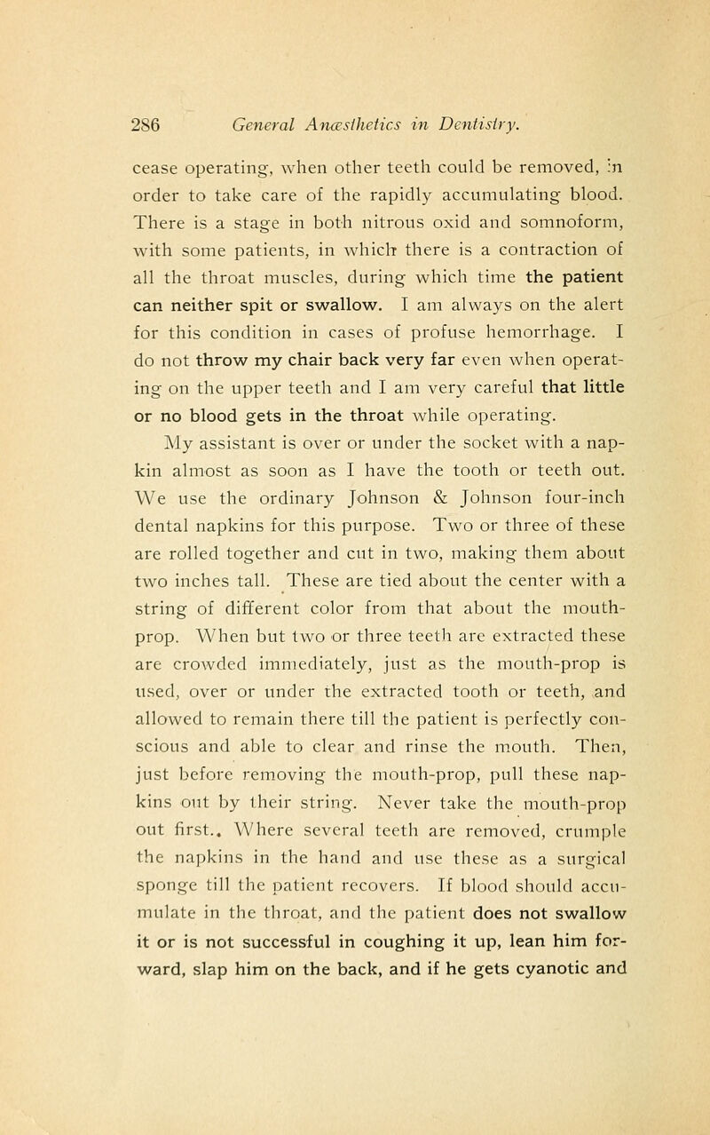 cease operating, when other teeth could be removed, :n order to take care of the rapidly accumulating blood. There is a stage in both nitrous oxid and somnoform, with some patients, in which there is a contraction of all the throat muscles, during which time the patient can neither spit or swallow. I am always on the alert for this condition in cases of profuse hemorrhage. I do not throw my chair back very far even when operat- ing on the upper teeth and I am very careful that little or no blood gets in the throat while operating. My assistant is over or under the socket with a nap- kin almost as soon as I have the tooth or teeth out. We use the ordinary Johnson & Johnson four-inch dental napkins for this purpose. Two or three of these are rolled together and cut in two, making them about two inches tall. These are tied about the center with a string of different color from that about the mouth- prop. When but two or three teeth are extracted these are crowded immediately, just as the mouth-prop is used, over or under the extracted tooth or teeth, and allowed to remain there till the patient is perfectly con- scious and able to clear and rinse the mouth. Then, just before removing the mouth-prop, pull these nap- kins out by their string. Never take the mouth-prop out first.. Where several teeth are removed, crumple the napkins in the hand and use these as a surgical sponge till the patient recovers. If blood should accu- mulate in the throat, and the patient does not swallow it or is not successful in coughing it up, lean him for- ward, slap him on the back, and if he gets cyanotic and