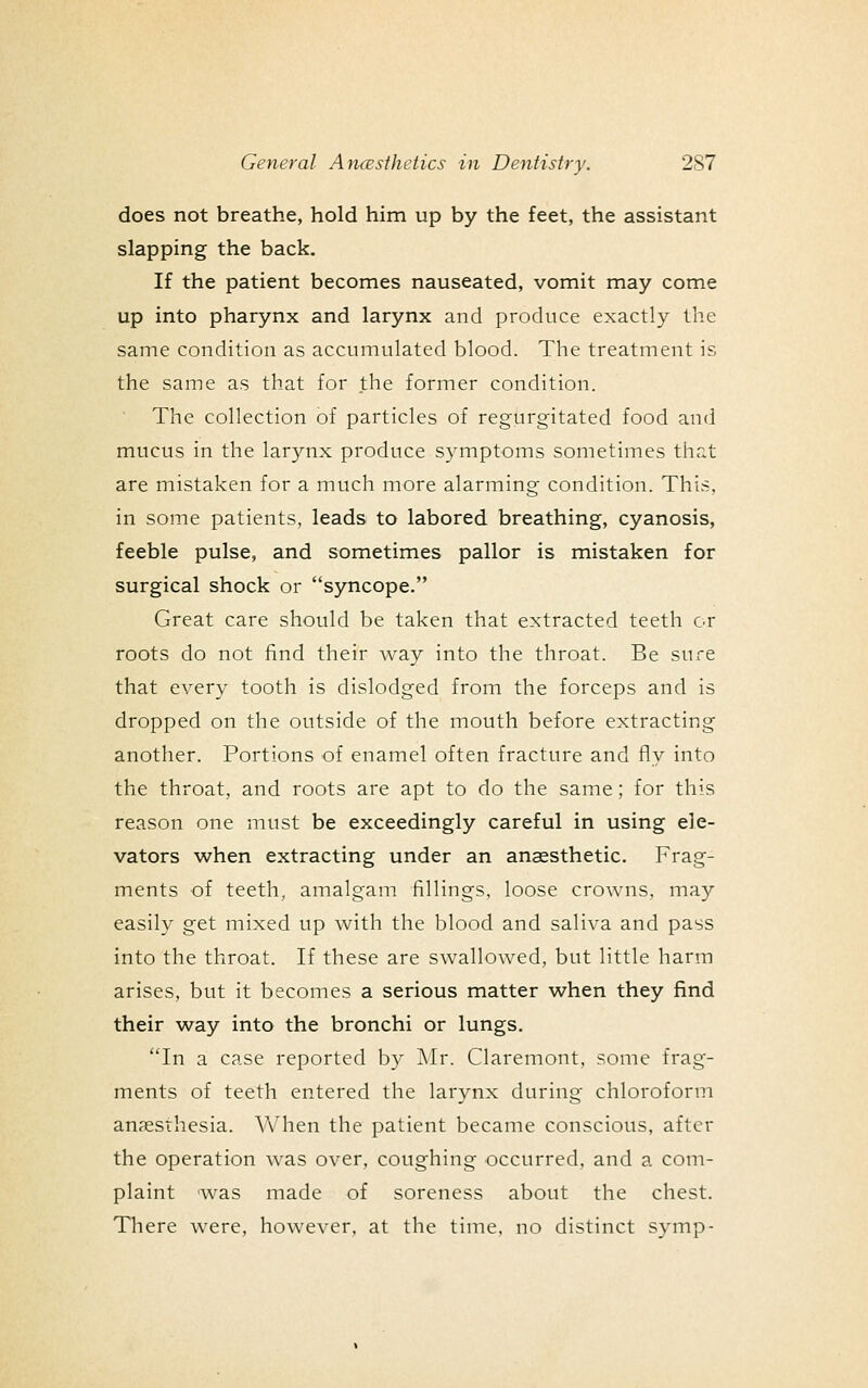 does not breathe, hold him up by the feet, the assistant slapping the back. If the patient becomes nauseated, vomit may come up into pharynx and larynx and produce exactly the same condition as accumulated blood. The treatment is the same as that for the former condition. The collection of particles of regurgitated food and mucus in the larynx produce symptoms sometimes that are mistaken for a much more alarming condition. This, in some patients, leads to labored breathing, cyanosis, feeble pulse, and sometimes pallor is mistaken for surgical shock or syncope. Great care should be taken that extracted teeth or roots do not find their way into the throat. Be sure that every tooth is dislodged from the forceps and is dropped on the outside of the mouth before extracting another. Portions of enamel often fracture and fly into the throat, and roots are apt to do the same; for this reason one must be exceedingly careful in using ele- vators when extracting under an anaesthetic. Frag- ments of teeth, amalgam fillings, loose crowns, may easily get mixed up with the blood and saliva and pass into the throat. If these are swallowed, but little harm arises, but it becomes a serious matter when they find their w^ay into the bronchi or lungs. In a case reported by Mr. Claremont. some frag- ments of teeth entered the larynx during chloroform anaesthesia. When the patient became conscious, after the operation was over, coughing occurred, and a com- plaint was made of soreness about the chest. There were, however, at the time, no distinct symp-