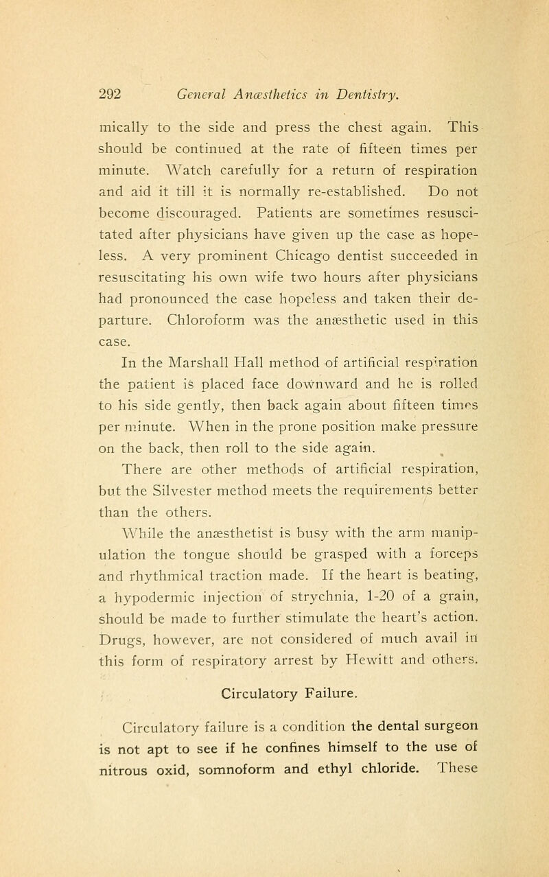 mically to the side and press the chest again. This should be continued at the rate of fifteen times per minute. Watch carefully for a return of respiration and aid it till it is normally re-established. Do not become discouraged. Patients are sometimes resusci- tated after physicians have given up the case as hope- less. A very prominent Chicago dentist succeeded in resuscitating his own wife two hours after physicians had pronounced the case hopeless and taken their de- parture. Chloroform was the arnsesthetic used in this case. In the Marshall Hall method of artificial respiration the patient is placed face downward and he is rolled to his side gently, then back again about fifteen times per minute. When in the prone position make pressure on the back, then roll to the side again. There are other methods of artificial respiration, but the Silvester method meets the requirements better than the others. While the anzesthetist is busy with the arm manip- ulation the tongue should be grasped with a forceps and rhythmical traction made. If the heart is bea:ting, a hypodermic injection of strychnia, 1-20 of a grain, should be made to further stimulate the heart's action. Drugs, however, are not considered of much avail in this form of respiratory arrest by Hewitt and others. Circulatory Failure. Circulatory failure is a condition the dental surgeon is not apt to see if he confines himself to the use of nitrous oxid, somnoform and ethyl chloride. These