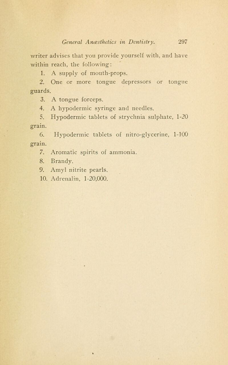 writer advises that you provide yourself with, and have within reach, the following: 1. A supply of mouth-props. 2. One or more tongue depressors or tongue guards. 3. A tongue forceps. 4. A hypodermic syringe and needles. 5. Hypodermic tablets of strychnia sulphate, 1-20 grain. 6. Hypodermic tablets of nitro-glycerine, 1-100 grain. 7. Aromatic spirits of ammonia. 8. Brandy. 9. Amyl nitrite pearls. 10. Adrenalin, 1-20,000.