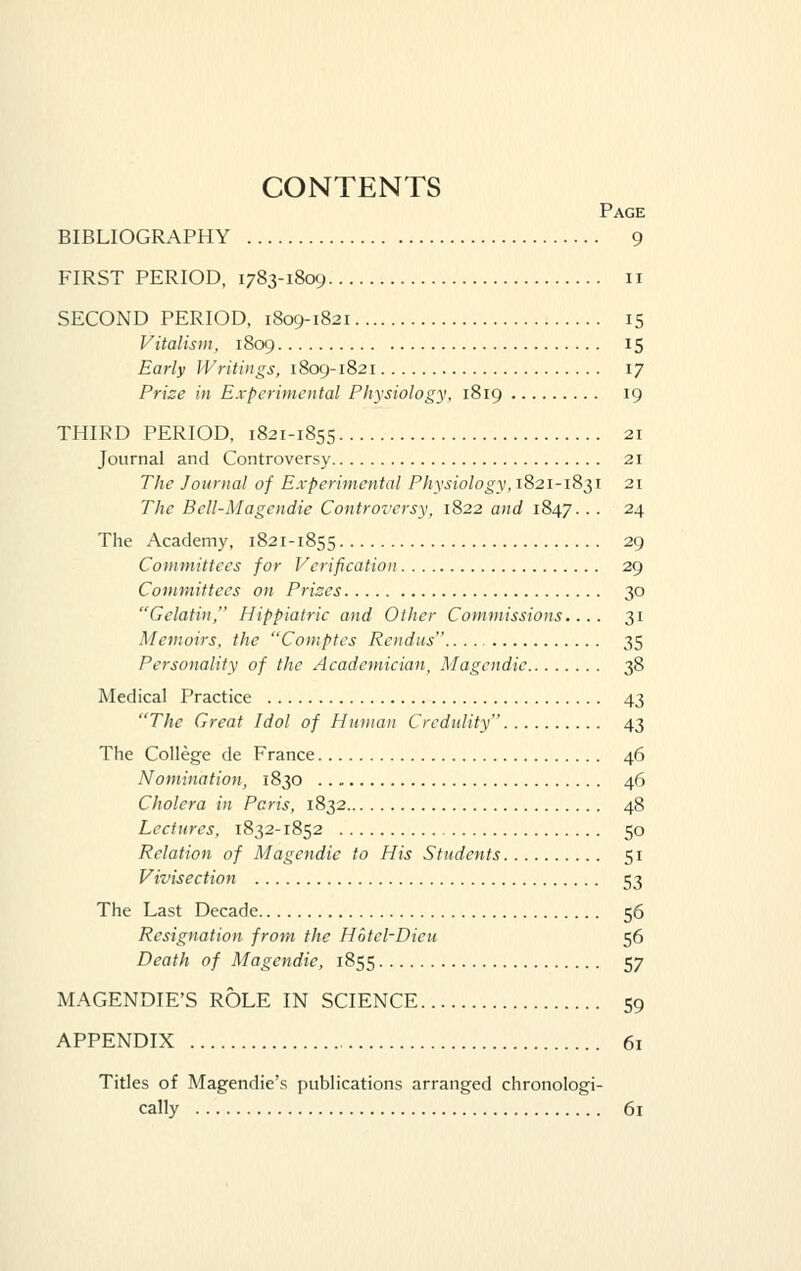 CONTENTS Page BIBLIOGRAPHY 9 FIRST PERIOD, 1783-1809 11 SECOND PERIOD, 1809-1821 15 Vitalis)n. 1809 15 Early Writings, 1809-1821 17 Prize in Experimental Physiology, 1819 19 THIRD PERIOD, 1821-1855 21 Journal and Controversy 21 The Journal of Experimental Physiology,1821-18^1 21 The Bcll-Magendie Controversy, 1822 and 1847.. . 24 The Academy, 1821-1855 29 Committees for Verification 29 Committees on Prizes 30 Gelatin, Hippiatric and Other Commissions.... 31 Memoirs, the Comptes Rendus 35 Personality of the Academician, Magendie 38 Medical Practice 43 The Great Idol of Human Credulity 43 The College de France 46 Nomination, 1830 46 Cholera in Peris, 1832 48 Lectures, 1832-1852 50 Relation of Magendie to His Students 51 Vivisection 53 The Last Decade 56 Resignation from the Hotel-Dieu 56 Death of Magendie, 1855 57 MAGENDIE'S ROLE IN SCIENCE 59 APPENDIX 61 Titles of Magendie's publications arranged chronologi- cally 61