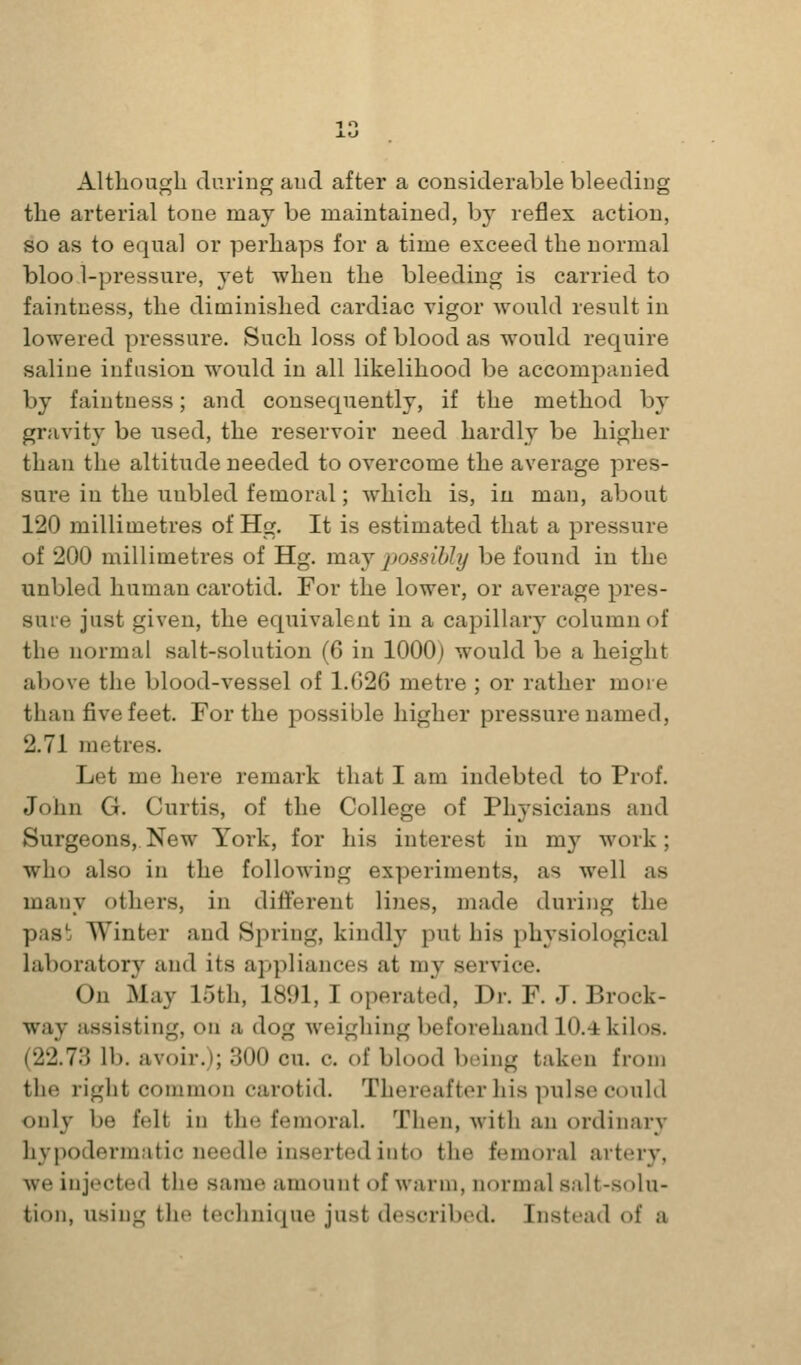 Although duriug and after a considerable bleeding the arterial tone may be maintained, by reflex action, so as to equal or perhaps for a time exceed the normal bloo.i-pressure, yet when the bleeding is carried to faintness, the diminished cardiac vigor would result in lowered pressure. Such loss of blood as would require saline infusion would in all likelihood be accompanied by faintness; and consequently, if the method by gravity be used, the reservoir need hardly be higher than the altitude needed to overcome the average pres- sure in the uubled femoral; which is, in man, about 120 millimetres of Hg. It is estimated that a pressure of 200 millimetres of Hg. may possibly be found in the unbled human carotid. For the lower, or average pres- suie just given, the equivalent in a capillary column of the normal salt-solution (6 in 1000) would be a height above the blood-vessel of 1.G26 metre ; or rather more than five feet. For the possible higher pressure named, 2.71 metres. Let me here remark that I am indebted to Prof. John G. Curtis, of the College of Physicians and Surgeons, New York, for his interest in my work; who also in the following experiments, as well as many others, in different lines, made during the pas^. Winter and Spring, kindly put his physiological laboratory and its appliances at my service. On May loth, 1891, I operated. Dr. F. J. Brock- way assisting, on a dog weighing beforehand 10.4 kilos. (22.73 lb. avoir.); 300 cu. c. of blood boing taken fronj the right common carotid. Thereafter his pulse could only be felt in the femoral. Then, with an ordinary hypodermatic needle inserted into the femoral artery, we injected the same amount of warm, normal salt-solu- tion, using the technique just described. Instead of a