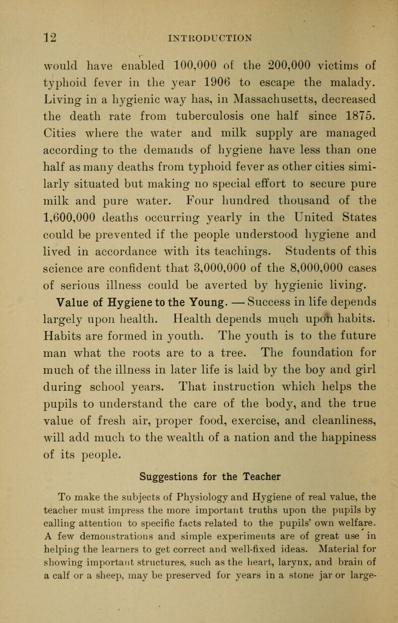 would have enabled 100,000 of the 200,000 victims of typhoid fever in tlie year 1906 to escape the malady. Living in a hygienic way has, in Massachusetts, decreased the death rate from tuberculosis one half since 1875. Cities where the water and milk supply are managed according to the demands of hygiene have less than one half as many deaths from typhoid fever as other cities simi- larly situated but making no special effort to secure pure milk and pure water. Four hundred thousand of the 1,600,000 deaths occurring yearly in the United States could be 23revented if the people understood hygiene and lived in accordance with its teachings. Students of this science are confident that 3,000,000 of the 8,000,000 cases of serious illness could be averted by hygienic living. Value of Hygiene to the Young. — Success in life depends largely upon health. Health depends much updh habits. Habits are formed in youth. The youth is to the future man what the roots are to a tree. The foundation for much of the illness in later life is laid by the boy and girl during school years. That instruction which helps the pupils to understand the care of the body, and the true value of fresh air, proper food, exercise, and cleanliness, will add much to the wealth of a nation and the happiness of its people. Suggestions for the Teacher To make the subjects of Physiology and Hygiene of real value, the teacher must impress the more important truths upon the pupils by calhng attention to specific facts related to the pupils' own welfare. A few demonstrations and simple experiments are of great use in helping the learners to get correct and well-fixed ideas. Material for showing important structures, such as the lieai't, larynx, and brain of a calf or a sheep, may be preserved for years in a stone jar or large-