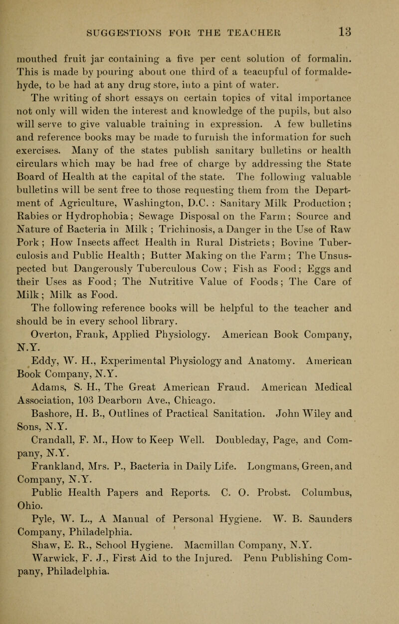 SUGGESTIONS FOR THE TEACHER 18 mouthed fruit jar containing a five per cent solution of formalin. This is made by pouring* about one third of a teacupful of formalde- hyde, to be had at any drug store, into a pint of water. The writing of short essays on certain topics of vital importance not only will widen the interest and knowledge of the pupils, but also will serve to give valuable training in expression. A few bulletins and reference books may be made to furnish the information for such exercises. Many of the states publish sanitary bulletins or health circulars which may be had free of charge by addressing tlie State Board of Health at the capital of the state. The following valuable bulletins will be sent free to those requesting them from the Depart- ment of Agriculture, Washington, D.C. : Sanitary Milk Production ; Rabies or Hydrophobia; Sewage Disposal on the Farm; Source and Nature of Bacteria in Milk ; Trichinosis, a Danger in the Use of Raw Pork ; How Insects affect Health in Rural Districts; Bovine Tuber- culosis and Public Health ; Butter Making on the Farm ; The Unsus- pected but Dangerously Tuberculous Cow; Fish as Food; Eggs and their Uses as Food; The Nutritive Value of Foods; The Care of Milk; Milk as Food. The following reference books will be helpful to the teacher and should be in every school library. Overton, Frank, Applied Physiology. American Book Company, N.Y. Eddy, W. H., Experimental Physiology and Anatomy. American Book Company, N.Y. Adams, S. H., The Great American Fraud. American Medical Association, 103 Dearborn Ave., Chicago. Bashore, H. B., Outlines of Practical Sanitation. John Wiley and Sons, N.Y. Crandall, F. M., How to Keep Well. Doubleday, Page, and Com- pany, N.Y. Frankland, Mrs. P., Bacteria in Daily Life. Longmans, Green, and Company, N.Y. Public Health Papers and Reports. C. O. Probst. Columbus, Ohio. Pyle, W. L., A Manual of Personal Hygiene. W. B. Saunders Company, Philadelphia. Shaw, E. R., School Hygiene. Macmillan Company, N.Y. Warwick, F. J., First Aid to the Injured. Penn Publishing Com- pany, Philadelphia.